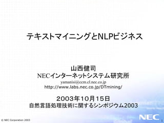 テキストマイニングとNLPビジネス


                                山西健司
                         NECインターネットシステム研究所
                                  yamanisi@ccm.cl.nec.co.jp
                          http://www.labs.nec.co.jp/DTmining/


                               ２００３年１０月１５日
                     自然言語処理技術に関するシンポジウム2003

© NEC Corporation 2003                                          1
 