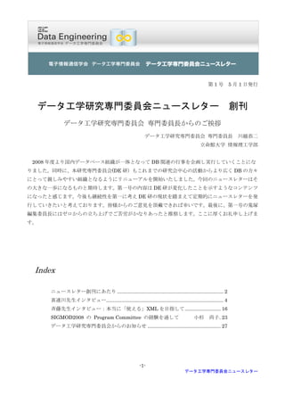 第 1 号 5 月 1 日発行



  データ工学研究専門委員会ニュースレター                                                                                     創刊
            データ工学研究専門委員会 専門委員長からのご挨拶
                                                         データ工学研究専門委員会 専門委員長 川越恭二
                                                                                       立命館大学 情報理工学部


 2008 年度より国内データベース組織が一体となって DB 関連の行事を企画し実行していくことにな
りました。同時に、本研究専門委員会(DE 研）もこれまでの研究会中心の活動からより広く DB の方々
にとって親しみやすい組織となるようにリニューアルを開始いたしました。今回のニュースレターはそ
の大きな一歩になるものと期待します。第一号の内容は DE 研が変化したことを示すようなコンテンツ
になったと感じます。今後も継続性を第一に考え DE 研の現状を踏まえて定期的にニュースレターを発
行していきたいと考えております。皆様からのご意見を頂戴できれば幸いです。最後に、第一号の鬼塚
編集委員長にはゼロからの立ち上げでご苦労がかなりあったと推察します。ここに厚くお礼申し上げま
す。




 Index

     ニュースレター創刊にあたり ............................................................................. 2
     喜連川先生インタビュー..................................................................................... 4
     斉藤先生インタビュー：本当に「使える」XML を目指して .......................... 16
     SIGMOD2008 の Program Committee の経験を通して                                         小杉 尚子. 23
     データ工学研究専門委員会からのお知らせ ..................................................... 27




                                                      -1-
                                                                               データ工学専門委員会ニュースレター
 