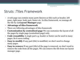 Struts :Tiles Framework 
•A web page can contain many parts (known as tile) such as header, left pane, right pane, body part, footer etc. In tiles framework, we manage all the tile by ourLayout Manager page. 
•Advantage of tiles framework 
•There are following advantages of tiles framework: 
•Customization by centralized page We can customize the layout of all the pages by single page (centralized page) only. 
•Code reusability A single part e.g. header or footer can be used in many pages. So it saves coding. 
•Easy to modify If any part (tile) is modified, we don't need to change many pages. 
•Easy to remove If any part (tile) of the page is removed, we don't need to remove the code from all the pages. We can remove the tile from our layout manager page. 
SarthakCSEC226  