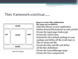 Tiles framework:continue…… 
Steps to create tiles application The steps are as follows: 
•Add tiles library in your application 
•Define Struts2TilesListener in web.xml file 
•Create the input page (index.jsp) 
•Create the Action class 
•Extend the tiles-default package in your package and define all the result type as tiles in struts.xml file 
•Create the tiles.xml file and define all the tiles definitions 
•Create the LayoutManager page 
•Create the View components 
SarthakCSEC226  
