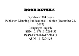 BOOK DETAILS
Paperback: 384 pages
Publisher: Manning Publications; 1 edition (December 22,
2017)
Language: English
ISBN-10: 9781617294433
ISBN-13: 978-1617294433
ASIN: 1617294438
 