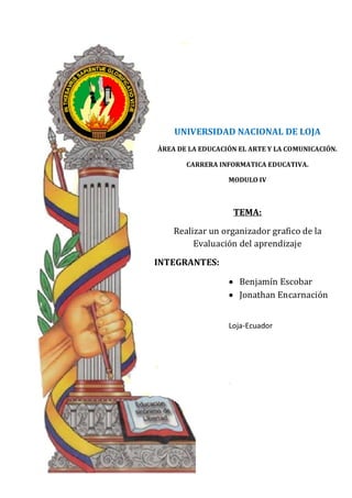 UNIVERSIDAD NACIONAL DE LOJA
ÀREA DE LA EDUCACIÓN EL ARTE Y LA COMUNICACIÓN.

       CARRERA INFORMATICA EDUCATIVA.

                  MODULO IV




    Realizar un organizador grafico de la
                   TEMA:


         Evaluación del aprendizaje



                  • Benjamín Escobar
INTEGRANTES:


                  • Jonathan Encarnación


                  Loja-Ecuador
 