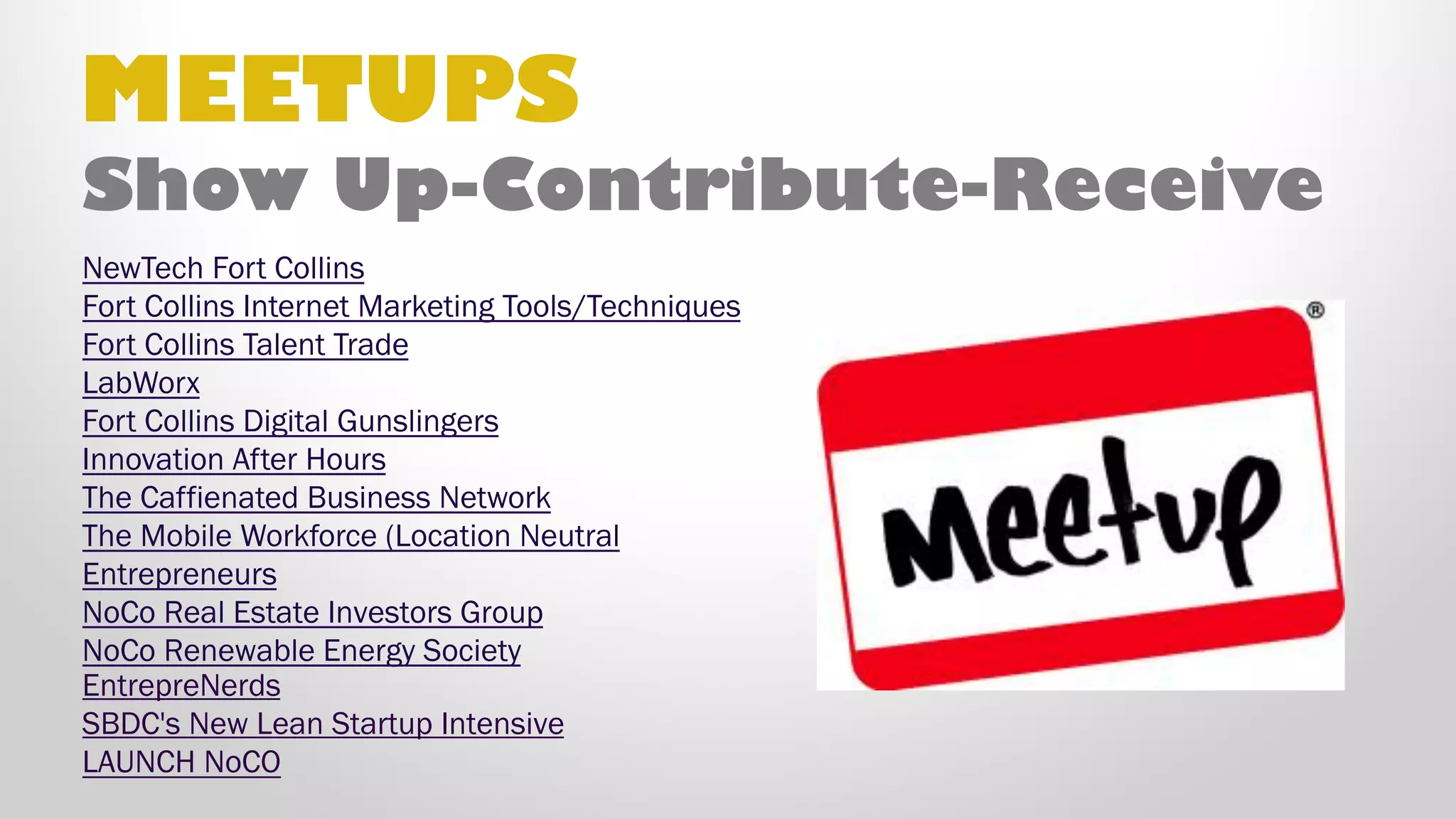 MEETUPS
•  NewTech Fort Collins
•  Fort Collins Internet Marketing Tools/Techniques
•  Fort Collins Talent Trade
•  LabWorx
•  Fort Collins Digital Gunslingers
•  Innovation After Hours
•  The Caffienated Business Network
•  The Mobile Workforce (Location Neutral)
•  Entrepreneurs
•  NoCo Real Estate Investors Group
•  NoCo Renewable Energy Society
•  EntrepreNerds
•  SBDC's New Lean Startup Intensive
•  LAUNCH NoCO
Show Up–Contribute–Receive
 