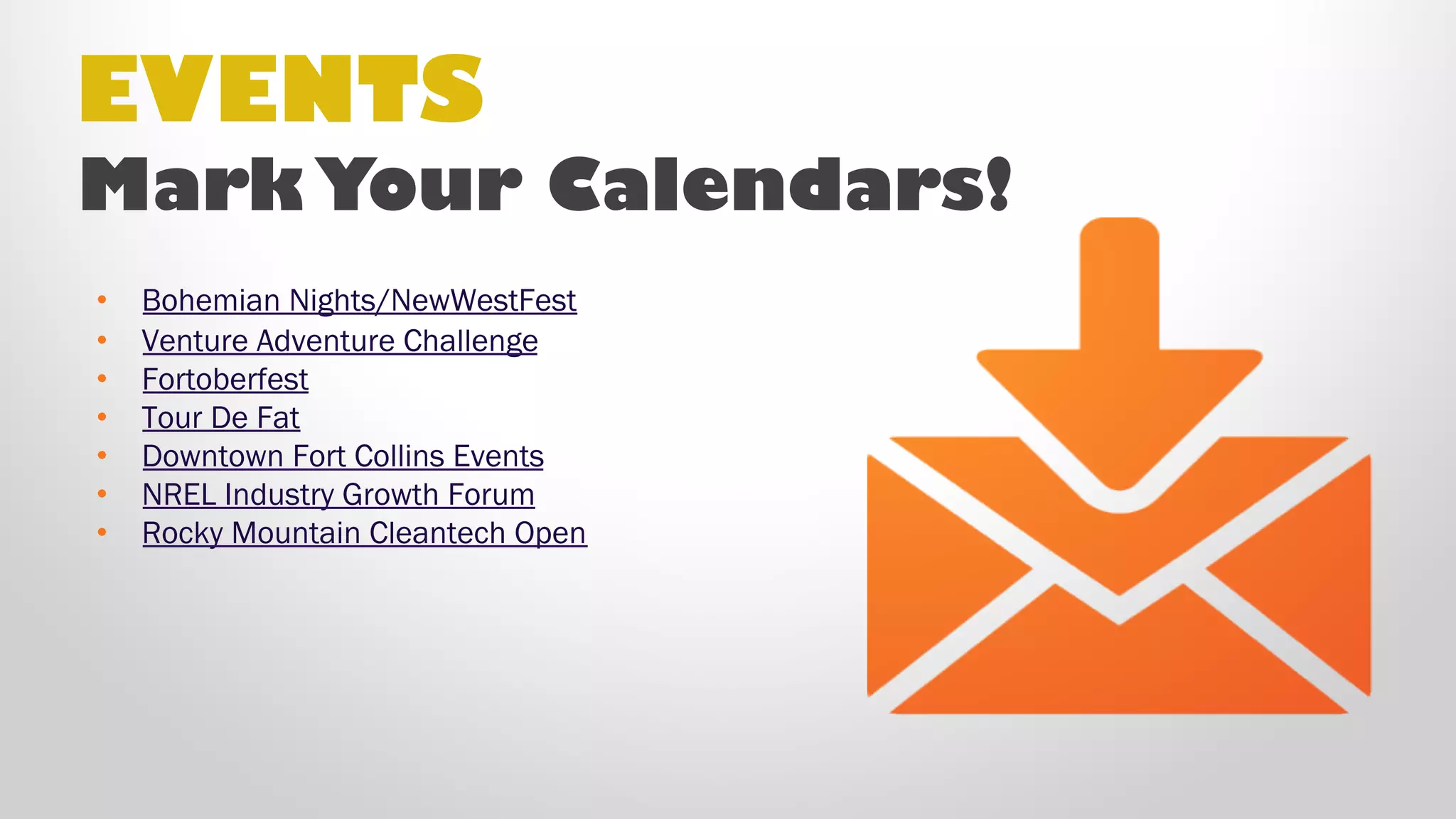 EVENTS
Mark Your Calendars!
• Bohemian Nights/NewWestFest
• Venture Adventure Challenge
• Fortoberfest
• Tour De Fat
• Downtown Fort Collins Events
• NREL Industry Growth Forum
• Rocky Mountain Cleantech Open
• Fort Collins Startup Week
• Blue Ocean Enterprise Challenge
 