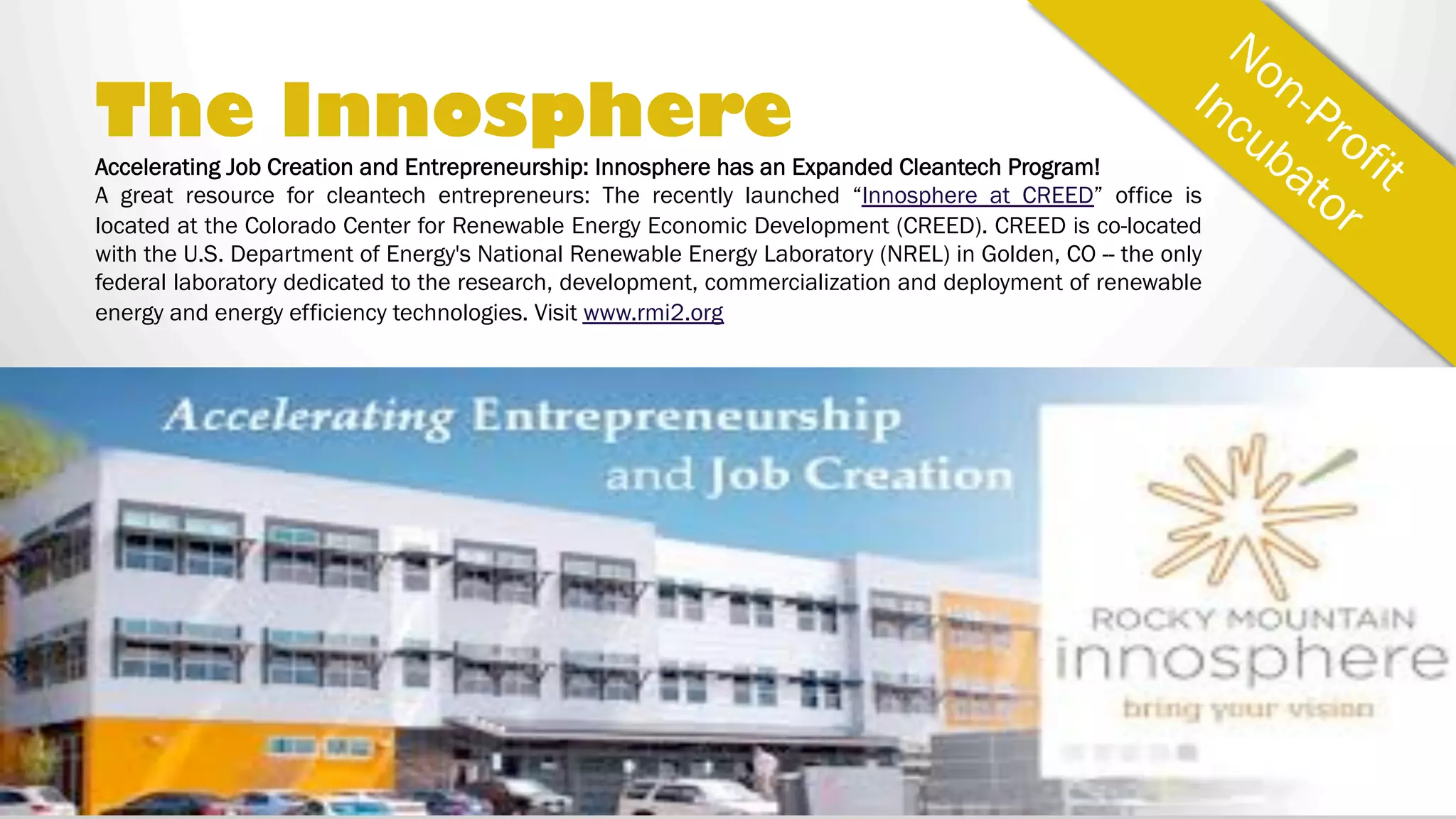 THE INNOSPHERE
Innosphere has an Expanded Cleantech Program!
A great resource for cleantech entrepreneurs: The
recently launched “Innosphere at CREED” office is
located at the Colorado Center for Renewable Energy
Economic Development (CREED). CREED is co-
located with the U.S. Department of Energy's
National Renewable Energy Laboratory (NREL) in
Golden, CO — the only federal laboratory dedicated
to the research, development, commercialization
and deployment of renewable energy and energy
efficiency technologies.
Visit www.rmi2.org
Accelerating Job Creation & Entrepreneurship
 