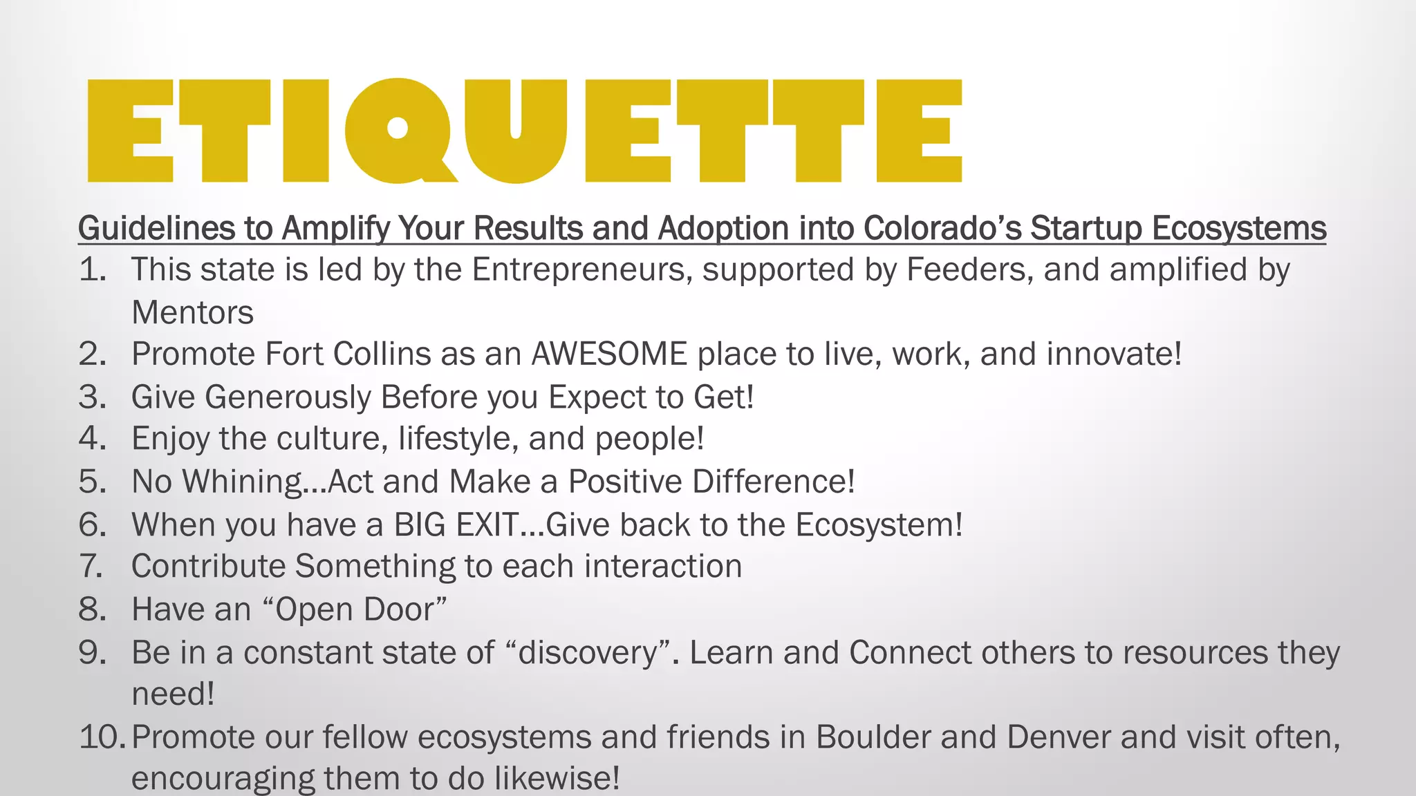 Guidelines to Amplify Your Results and Adoption into Colorado’s Startup Ecosystems
1.  This state is led by the Entrepreneurs, supported by Feeders, and amplified by Mentors
2.  Promote Fort Collins as an AWESOME place to live, work, and innovate!
3.  Give Generously Before you Expect to Get!
4.  Enjoy the culture, lifestyle, and people!
5.  No Whining…Act and Make a Positive Difference!
6.  When you have a BIG EXIT…Give back to the Ecosystem!
7.  Contribute Something to each interaction
8.  Have an “Open Door”
9.  Be in a constant state of “discovery”. Learn and Connect others to resources they need!
10. Promote our fellow ecosystems and Launch NoCo city nodes Longmont, Greeley and Loveland, and
collaborate with Boulder, Denver and Colorado Springs and visit often, encouraging them to do
likewise!
ETIQUETTE
 