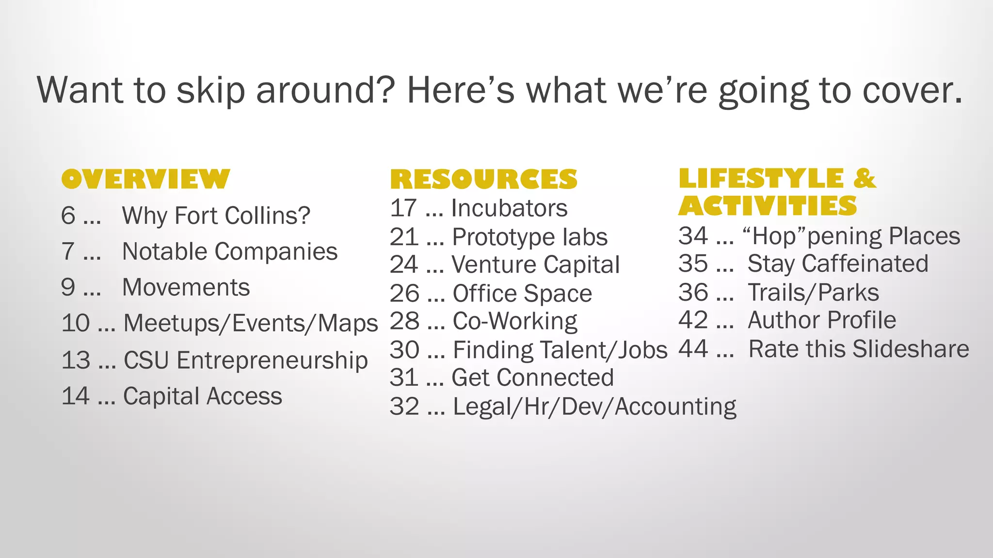 Want to skip around? Here’s what we’re going to cover.
OVERVIEW
6. Why Fort Collins?
7. Notable Companies
9. Movements
10. Meetups/Events/Maps
13. CSU Entrepreneurship
14. Capital Access
RESOURCES
17. Incubators
23. Prototype labs
27. Venture Capital
30. Office Space
32. Co-Working
34. Finding Talent/Jobs
35. Get Connected
36. Legal/Hr/Dev/Accounting
LIFESTYLE &
ACTIVITIES
38. “Hop”pening Places
39.  Stay Caffeinated
40.  Trails/Parks
46. Author Profile
48. Rate this Slideshare
 