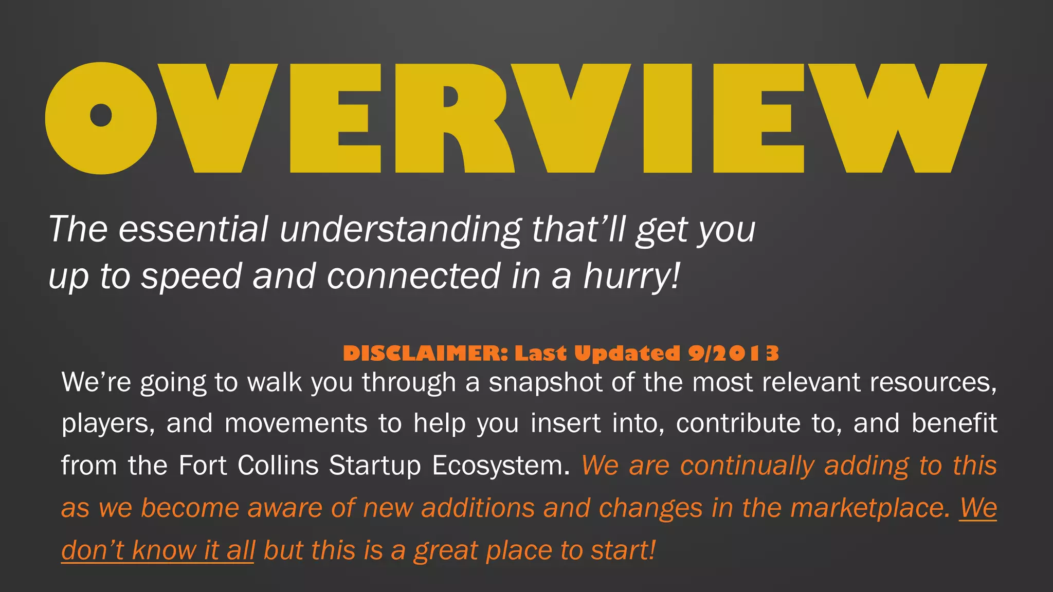 The essential understanding that’ll get you
up to speed and connected in a hurry!
OVERVIEW
DISCLAIMER: Last Updated 2/8/15
We’re going to walk you through a snapshot of the most relevant
resources, players, and movements to help you insert into,
contribute to, and benefit from the Fort Collins Startup Ecosystem.
We are continually adding to this as we become aware of new
additions and changes in the marketplace. We don’t know it all but
this is a great place to start!
 