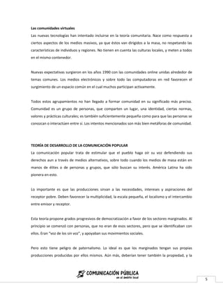 Las comunidades virtuales
Las nuevas tecnologías han intentado incluirse en la teoría comunitaria. Nace como respuesta a
ciertos aspectos de los medios masivos, ya que éstos van dirigidos a la masa, no respetando las
características de individuos y regiones. No tienen en cuenta las culturas locales, y meten a todos
en el mismo contenedor.


Nuevas expectativas surgieron en los años 1990 con las comunidades online unidas alrededor de
temas comunes. Los medios electrónicos y sobre todo las computadoras en red favorecen el
surgimiento de un espacio común en el cual muchos participan activamente.


Todos estos agrupamientos no han llegado a formar comunidad en su significado más preciso.
Comunidad es un grupo de personas, que comparten un lugar, una identidad, ciertas normas,
valores y prácticas culturales; es también suficientemente pequeña como para que las personas se
conozcan o interactúen entre sí. Los intentos mencionados son más bien metáforas de comunidad.




TEORÍA DE DESARROLLO DE LA COMUNICACIÓN POPULAR
La comunicación popular trata de estimular que el pueblo haga oír su voz defendiendo sus
derechos aun a través de medios alternativos, sobre todo cuando los medios de masa están en
manos de élites o de personas y grupos, que sólo buscan su interés. América Latina ha sido
pionera en esto.


Lo importante es que las producciones sirvan a las necesidades, intereses y aspiraciones del
receptor pobre. Deben favorecer la multiplicidad, la escala pequeña, el localismo y el intercambio
entre emisor y receptor.


Esta teoría propone grados progresivos de democratización a favor de los sectores marginados. Al
principio se comenzó con personas, que no eran de esos sectores, pero que se identificaban con
ellos. Eran “voz de los sin voz”, y apoyaban sus movimientos sociales.


Pero esto tiene peligro de paternalismo. Lo ideal es que los marginados tengan sus propias
producciones producidas por ellos mismos. Aún más, deberían tener también la propiedad, y la




                                                                                                      5
 