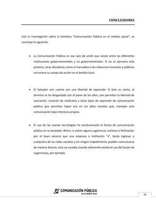 CONCLUSIONES



Con la investigación sobre la temática “Comunicación Pública en el ámbito social”, se
concluye lo siguiente:



         La Comunicación Pública es ese lazo de unión que existe entre las diferentes
          instituciones gubernamentales y no gubernamentales. Si no se ejerciera esta
          práctica, otras disciplinas como el mercadeo o las relaciones humanas y públicas
          no tuviera su campo de acción en el ámbito local.




         El Salvador aún cuenta con una libertad de expresión. Si bien es cierto, el
          término se ha desgastado con el pasar de los años, aún permiten la libertad de
          asociación, creación de sindicatos y otros tipos de expresión de comunicación
          pública que permiten hacer eco en los altos mandos que, manejan esta
          comunicación bajo intereses propios.



         El uso de las nuevas tecnologías ha revolucionado la forma de comunicación
          pública en la Sociedad. Ahora, si existe alguna sugerencia, reclamo o felicitación
          por el buen servicio que una empresa o institución “x”, basta ingresar a
          cualquiera de las redes sociales y sin ningún impedimento, pueden comunicarse
          de manera directa; esto no sucedía cuando solamente existía el uso del buzón de
          sugerencias, por ejemplo.




                                                                                               16
 