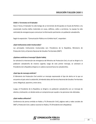 SOLUCIÓN TALLER CASO 1



CASO 1: Terremoto en El Salvador
Hace 2 horas, El Salvador ha sido testigo de un terremoto de 8.0 grados en Escala de Richter y ha
ocasionado muchos daños materiales en casas, edificios, calles y carreteras. Su equipo ha sido
solicitado de emergencia para comunicar la información pertinente a la población salvadoreña.


Según la exposición: "Comunicación Pública en el ámbito local", respondan:


¿Qué instituciones están involucradas?
Las principales instituciones involucradas son: Presidencia de la República, Ministerio de
Protección Civil y el Servicio Nacional de Estudios Territoriales (SNET)


¿Quiénes emitirían el mensaje? (Quién habla)
Se solicitará la intervención de emergencia del Ministro de Protección Civil, el cual se dirigirá a la
población salvadoreña de manera urgente; luego de este primer mensaje, se solicitará al
Presidente de la República dirigirse en cadena nacional hacia los salvadoreños.


¿Qué tipo de mensaje emitirán?
El Ministerio de Protección Civil emitirá un mensaje expresando el tipo de alerta en la que se
encuentra el país ante la catástrofe, brindando datos del Servicio Nacional de Estudios Territoriales
como: Magnitud, epicentro, entre otros.


Luego, el Presidente de la República se dirigirá a la población salvadoreña con un mensaje de
aliento y motivación, en donde exista un compromiso por ayudar a las personas más afectadas.


¿Qué medios utilizarían?
Conferencia de prensa emitida en Radio y TV (Protección Civil), páginas web y redes sociales de
SNET y Protección Civil; cadena nacional en Radio y TV (Presidente de la República)




                                                                                                         20
 