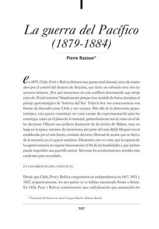 107
La guerra del Pacífico
(1879-1884)
Pierre Razoux*
en 1879, Chile, Perú y Bolivia libraron una guerra total durante cerca de cuatro
años por el control del desierto de Atacama, que tiene un subsuelo muy rico en
recursos mineros. ¿Por qué interesarse en este conflicto desconocido que arrojó
cerca de 20 mil muertos? Simplemente porque éste modeló de forma duradera el
paisaje geoestratégico de América del Sur. Todavía hoy sus consecuencias son
fuente de discordia entre Chile y sus vecinos. Más allá de la dimensión geoes-
tratégica, esta guerra constituyó un vasto campo de experimentación para los
estrategas, tanto en el plano de lo material, particularmente naval, como en el de
las doctrinas. Ofreció una perfecta ilustración de las teorías de Mahan, muy en
boga en la época: intentos de incursiones por parte del más débil; bloqueo naval
establecido por el más fuerte; combate decisivo; libertad de acción que se deriva
de la maestría en el espacio marítimo. Demostró, una vez más, que la captura de
la capital contraria no supone forzosamente el fin de las hostilidades y que incluso
puede engendrar una guerrilla mortal. Ahí están los acontecimientos actuales más
candentes para recordarlo.
EN LOS ORÍGENES DEL CONFLICTO
Desde que Chile, Perú y Bolivia conquistaron su independencia en 1817, 1821 y
1825, respectivamente, los tres países ya se habían encontrado frente a frente.
En 1836, Perú y Bolivia constituyeron una confederación que amenazaba los
* Traducción del francés de Arturo Vázquez Barrón y Roberto Rueda.
 