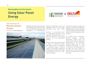 16 
Renewables are the future: 
Using Solar Panel 
Energy 
Delta has partnered with 
Rovano Green 
Power 
For more info: www.ravanogp.in 
Delta Steel Structures has partnered 
with Rovano Green Power to provide 
you with tailor made solutions and 
installations of technologically 
& 
advanced photovoltaic plants and 
photovoltaic fi elds for your industrial, 
commercial and farm roofs. 
Realizing a photovoltaic plant 
is a guaranteed investment and a 
significant sustainable step for the 
future. We provide you with custom 
solutions that are proffesionally 
installed. 
Rovano Green Power was founded 
in 2006, by Giovanni Rovano 
after fi fteen years of experience 
in renewable energy. Rovano’s 
mission is to develop, realize and 
manage plants by taking advantage 
of the energy from the sun, wind, 
water and biogas. 
A long term investment is safe if the 
expected cash fl ows are fulfi lled and 
profi table, which is why it is important 
to trust a company like Rovano Green 
Power who knows all aspects of the 
operation. 
As qualifi ed EPC contractors, 
Rovano supplies ‘Turnkey’ 
photovoltaic plants which will 
satisfy the economic and fi nancial 
expectations of the customers: 
Rovano applies only the most 
advanced technology, in order 
to maximize the performaces of 
the plant over time. Rovano is 
recognized by leading banks and 
has the neccessary skill to obtain 
fi nancing. 
 