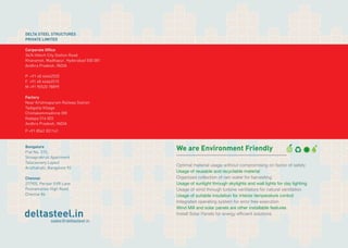 DELTA STEEL STRUCTURES 
PRIVATE LIMITED 
Corporate Office 
34/A Hitech City Station Road 
Khanamet, Madhapur, Hyderabad 500 081 
Andhra Pradesh, INDIA 
P +91 40 44662525 
F +91 40 44662515 
M +91 90520 78899 
Factory 
Near Krishnapuram Railway Station 
Tadigotla Village 
Chintakommadinne (M) 
Kadapa 516 003 
Andhra Pradesh, INDIA 
P +91 8562 201141 
Bangalore 
Flat No. 315, 
Shivaprakruti Apartment 
Talacauvery Layout 
Aruthahalli, Bangalore 92 
Chennai 
27/905, Periyar EVR Lane 
Poonamallee High Road 
Chennai 84 
deltasteel.in 
sales@deltasteel.in 
We are Environment Friendly 
Optimal material usage without compromising on factor of safety 
Usage of reusable and recyclable material 
Organized collection of rain water for harvesting 
Usage of sunlight through skylights and wall lights for day lighting 
Usage of wind through turbine ventilators for natural ventilation 
Usage of suitable insulation for interior temperature control 
Integrated operating system for error free execution 
Wind Mill and solar panels are other installable features 
Install Solar Panels for energy efficient solutions 
