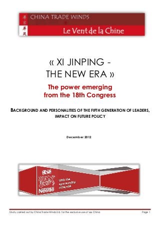 « XI JINPING -
                               THE NEW ERA »
                               The power emerging
                             from the 18th Congress

BACKGROUND AND PERSONALITIES OF THE FIFTH GENERATION OF LEADERS,
                                       IMPACT ON FUTURE POLICY




                                                 December 2012




Study carried out by China Trade Winds Ltd. for the exclusive use of xxx China   Page 1
 