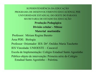 SUPERINTENDÊNCIA DA EDUCAÇÃO
  PROGRAMA DE DESENVOLVIMENTO EDUCACIONAL PDE
    UNIVERSIDADE ESTADUAL DO OESTE DO PARANÁ
        SECRETARIA DE ESTADO DA EDUCAÇÃO
                    Produção Pedagógica
                   Divisão celular - Mitose
                    Material mutimídia
 Professor: Miriam Regina Baratto
Área PDE: Biologia
Professor Orientador IES: Drª. Onildes Maria Taschetto
IES Vinculada: UNIOESTE – Cascavel
Escola de Implementação: Colégio Estadual Santo Agostinho
Público objeto de intervenção: Primeira série do Colégio
   Estadual Santo Agostinho – Palotina.
 