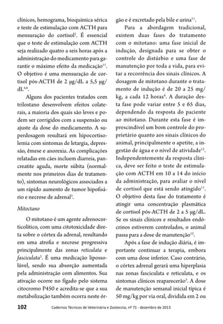 102 Cadernos Técnicos de Veterinária e Zootecnia, nº 71 - dezembro de 2013
clínicos, hemograma, bioquímica sérica
e teste de estimulação com ACTH para
mensuração do cortisol2
. É essencial
que o teste de estimulação com ACTH
seja realizado quatro a seis horas após a
administração do medicamento para ga-
rantir o máximo efeito da medicação11
.
O objetivo é uma mensuração de cor-
tisol pós-ACTH de 2 μg/dL a 5,5 μg/
dL4,8
.
Alguns dos pacientes tratados com
trilostano desenvolvem efeitos colate-
rais, a maioria dos quais são leves e po-
dem ser corrigidos com a suspensão ou
ajuste da dose do medicamento. A su-
perdosagem resultará em hipocortiso-
lemia com sintomas de letargia, depres-
são, êmese e anorexia. As complicações
relatadas em cães incluem diarreia, pan-
creatite aguda, morte súbita (normal-
mente nos primeiros dias de tratamen-
to), sintomas neurológicos associados a
um rápido aumento de tumor hipofisá-
rio e necrose de adrenal3
.
Mitoctano
O mitotano é um agente adrenocor-
ticolítico, com uma citotoxicidade dire-
ta sobre o córtex da adrenal, resultando
em uma atrofia e necrose progressiva
principalmente das zonas reticulata e
fasciculata2
. É uma medicação liposso-
lúvel, sendo sua absorção aumentada
pela administração com alimentos. Sua
ativação ocorre no fígado pelo sistema
citocromo P450 e acredita-se que a sua
metabolização também ocorra neste ór-
gão e é excretado pela bile e urina11
.
Para a abordagem tradicional,
existem duas fases do tratamento
com o mitotano: uma fase inicial de
indução, designada para se obter o
controle do distúrbio e uma fase de
manutenção por toda a vida, para evi-
tar a recorrência dos sinais clínicos. A
dosagem de mitotano durante o trata-
mento de indução é de 20 a 25 mg/
kg, a cada 12 horas4
. A duração des-
ta fase pode variar entre 5 e 65 dias,
dependendo da resposta do paciente
ao mitotano. Durante esta fase é im-
prescindível um bom controle do pro-
prietário quanto aos sinais clínicos do
animal, principalmente o apetite, a in-
gestão de água e o nível de atividade12
.
Independentemente da resposta clíni-
ca, deve ser feito o teste de estimula-
ção com ACTH em 10 a 14 do início
da administração, para avaliar o nível
de cortisol que está sendo atingido11
.
O objetivo desta fase do tratamento é
atingir uma concentração plasmática
de cortisol pós-ACTH de 2 a 5 μg/dL.
Se os sinais clínicos e resultados endó-
crinos estiverem controlados, o animal
passa para a dose de manutenção12
.
Após a fase de indução diária, é im-
portante continuar a terapia, embora
com uma dose inferior. Caso contrário,
o córtex adrenal gerará uma hiperplasia
nas zonas fasciculata e reticulata, e os
sintomas clínicos reaparecerão3
. A dose
de manutenção semanal inicial típica é
50 mg/kg por via oral, dividida em 2 ou
 