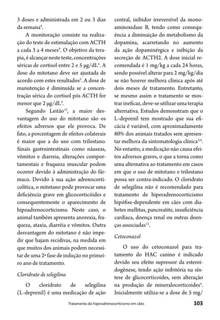 103Tratamento do hiperadrenocorticismo em cães
3 doses e administrada em 2 ou 3 dias
da semana4
.
A monitoração consiste na realiza-
ção do teste de estimulação com ACTH
a cada 3 a 4 meses9
. O objetivo da tera-
pia,éalcançarnesteteste,concentrações
séricas de cortisol entre 2 e 5 μg/dL4
. A
dose do mitotano deve ser ajustada de
acordo com estes resultados3
. A dose de
manutenção é diminuída se a concen-
tração sérica do cortisol pós ACTH for
menor que 2 μg/dL4
.
Segundo Leitão12
, a maior des-
vantagem do uso do mitotano são os
efeitos adversos que ele provoca. De
fato, a porcentagem de efeitos colaterais
é maior que a do uso com trilostano.
Sinais gastrointestinais como náuseas,
vômitos e diarreia, alterações compor-
tamentais e fraqueza muscular podem
ocorrer devido à administração do fár-
maco. Devido à sua ação adrenocorti-
colítica, o mitotano pode provocar uma
deficiência grave em glicocorticóides e
consequentemente o aparecimento de
hipoadrenocorticismo. Neste caso, o
animal também apresenta anorexia, fra-
queza, ataxia, diarréia e vômitos. Outra
desvantagem do mitotano é não impe-
dir que hajam recidivas, na medida em
que muitos dos animais podem necessi-
tar de uma 2ª fase de indução no primei-
ro ano de tratamento.
Cloridrato de selegilina
O cloridrato de selegilina
(L-deprenil) é uma medicação de ação
central, inibidor irreversível da mono-
aminoxidase B, tendo como consequ-
ência a diminuição do metabolismo da
dopamina, acarretando no aumento
da ação dopaminérgica e inibição da
secreção de ACTH2. A dose inicial re-
comendada é 1 mg/kg a cada 24 horas,
sendo possível alterar para 2 mg/kg/dia
se não houver melhora clínica após até
dois meses de tratamento. Entretanto,
se mesmo assim o tratamento se mos-
trar ineficaz, deve-se utilizar uma terapia
alternativa. Estudos demonstram que o
L-deprenil tem mostrado que sua efi-
cácia é variável, com aproximadamente
80% dos animais tratados sem apresen-
tar melhora da sintomatologia clínica3,4
.
No entanto, a medicação não causa efei-
tos adversos graves, o que a torna como
uma alternativa ao tratamento em casos
em que o uso de mitotano e trilostano
possa ser contra-indicado. O cloridrato
de selegilina não é recomendado para
tratamento de hiperadrenocorticismo
hipófise-dependente em cães com dia-
betes mellitus, pancreatite, insuficiência
cardíaca, doença renal ou outras doen-
ças associadas12
.
Cetoconazol
O uso do cetoconazol para tra-
tamento do HAC canino é indicado
devido seu efeito supressor da esteroi-
dogênese, tendo ação inibitória na sín-
tese de glicocorticoides, sem alteração
na produção de mineralocorticoides4
.
Inicialmente utiliza-se a dose de 5 mg/
 
