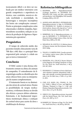 105Tratamento do hiperadrenocorticismo em cães
tecnicamente difícil e só deve ser rea-
lizada por um médico veterinário com
grande competência e experiência na
técnica, caso contrário, associa-se ele-
vada morbidade e mortalidade. As
hemorragias e remoções incompletas
das lesões são complicações comuns3
.
Porém as principais complicações estão
relacionadas à diabetes insipidus, hipo-
tireoidismo secundário, redução ou au-
sência da produção de lágrimas e hiper-
natremia pós-operatória2
.
Prognóstico
O tempo de sobrevida médio dos
pacientes tratados clinicamente varia de
708 dias a 662 dias e o principal fator
responsável pela variação é a idade em
que se inicia o tratamento17
.
Conclusão
O HAC canino é uma doença rela-
tivamente comum na clínica de animais
de companhia. O entendimento da fi-
siopatologia auxilia na identificação dos
sinais clínicos bem como na interpreta-
ção de exames complementares.
O tratamento baseia-se na diminui-
ção dos níveis de cortisol sérico. Dentre
as possibilidades de terapia medica-
mentosa, o trilostano destaca-se devido
alta eficácia e poucos efeitos colaterais.
Entretanto, é de fundamental impor-
tância monitoração clínica e avaliação
do cortisol sérico para acerto da dose e
estabilização da doença.
Referências bibliográficas
1.	 FELDMAN, E.C. Hyperadrenocorticism
(Cushing’s Syndrome). In: FELDMAN, E.C.;
NELSON, R.W. Canine and feline endocrinology
and reproduction.3.ed. Philadelphia: W.B. Saunders
Company, 2004. p. 252-357.
2.	 ALENZA,M.D.;MELIÀN,C.;PETERSON,M.E.
Hyperadrenocorticism in dogs. In ETTINGER,
S.J.; FELDMAN, E.C. Textbook of veterinary in-
ternal medicine: diseases of the dog and cat. 7 ed. St.
Louis: Elsevier Saunders, 2010, p. 1817-1839.
3.	 HERRTAGE, M. E. Hiperadrenocorticismo ca-
nino. In: MOONEY, C. T.; PETERSON, M. E.
Manual de Endocrinologia Canina e Felina. 3ed. São
Paulo: Roca, 2009. p. 181-205.
4.	 NELSON, R. W.; COUTO, C. G. Medicina Interna
de Pequenos Animais. 4ed. Rio de Janeiro: Elsevier,
2010. 1468p.
5.	 TILLEY, L. P.; SMITH, F.W.K. Consulta veterinária
em 5 minutos: espécies canina e felina. 3ed. Barueri:
Manole, 2008. 1604p.
6.	 KOOISTRA, H.S.; GALAC,S. Recent Advances
in the Diagnosis of Cushing’s Syndrome in Dogs.
Vet. Clin. North Am.: Small Anim.Pract., v. 40, p.
259–267, 2010.
7.	 FELDMAN, E. C. Evaluation of twice-daily lower-
-dose trilostane treatment administered orally in
dogs with naturally occurring hyperadrenocorti-
cism. J. Am. Vet. Med. Assoc., v. 238, n. 11, p. 1441-
51, 2011.
8.	 CHO, K.D. KANG, J.H., CHANG, D., NA,
K.J., YANG J. Efficacy of Low- and High-Dose
Trilostane Treatment in Dogs (< 5 kg) with
Pituitary-Dependent Hyperadrenocorticism. J. Vet.
Intern. Med., v. 27, p. 91–98, 2013.
9.	 GRECO, D.S.; Hyperadrenocorticism Associated
with Sex Steroid Excess. Clin. Tech. Small Anim.
Pract., v.22 , 2007, p. 12-17.
10.	RAMSEY, I.K. Trilostane in Dogs. Vet. Clin. North
Am.: Small Anim.Pract., v. 40, 2010, p. 269-283.
 