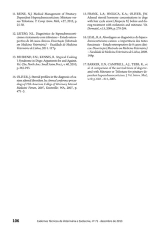 106 Cadernos Técnicos de Veterinária e Zootecnia, nº 71 - dezembro de 2013
11.	REINE, N.J. Medical Management of Pituitary-
Dependent Hyperadrenocorticism: Mitotane ver-
sus Trilostane. T. Comp Anim. Méd., v.27, 2012, p.
25-30.
12.	LEITÃO, N.L. Diagnóstico de hiperadrenocorti-
cismoetratamentocomtrilostano–Estudoretros-
pectivo de 20 casos clínicos. Dissertação (Mestrado
em Medicina Veterinária) – Faculdade de Medicina
Veterinária de Lisboa, 2011. 117p.
13.	BEHREND, E.N.; KENNIS, R. Atypical Cushing
’s Syndrome in Dogs: Arguments for and Against.
Vet. Clin. North Am.: Small Anim.Pract., v. 40, 2010,
p. 285-293.
14.	OLIVER, J. Steroid profiles in the diagnosis of ca-
nineadrenaldisorders.In:Annualconferenceprocee-
dings of 25th American College of Veterinary Internal
Medicine Forum, 2007, Knoxville: WA, 2007, p.
471–3.
15.	FRANK, L.A; HNILICA, K.A.; OLIVER, J.W.
Adrenal steroid hormone concentrations in dogs
with hair cycle arrest (Alopecia X) before and du-
ring treatment with melatonin and mitotane. Vet.
Dermatol., v.15, 2004, p. 278-284.
16.	LEAL, R.A. Abordagem ao diagnóstico do hipera-
drenocorticismo canino: a importância dos testes
funcionais – Estudo retrospectivo de 8 casos clíni-
cos.Dissertação(MestradoemMedicinaVeterinária)
–FaculdadedeMedicinaVeterináriadeLisboa,2008.
148p.
17.	BARKER, E.N, CAMPBELL, A.J., TEBB, R., et
al: A comparison of the survival times of dogs tre-
ated with Mitotane or Trilostane for pituitary-de-
pendent hyperadrenocorticism. J. Vet. Intern. Med.,
v.19, p. 810 – 815, 2005.
 