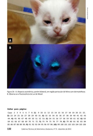 132 Cadernos Técnicos de Veterinária e Zootecnia, nº 71 - dezembro de 2013
Voltar para página:
Capa 2 3 4 5 6 7 8 . 1): 9 10 11 12 13 14 15 16 17 18 19 20 21 22 .
2): 23 24 25 26 27 28 29 30 31 . 3): 32 33 34 35 36 37 38 39 40 41 42 43
44 . 4): 45 46 47 48 49 50 51 52 53 . 5): 54 55 56 57 58 59 60 61 62 . 6): 63
64 65 66 67 68 69 70 71 72 . 7): 73 74 75 76 77 78 . 8): 79 80 81 82 83 84
85 86 87 88 89 90 . 9): 91 92 93 94 95 96 97 98 . 10): 99 100 101 102 103 104 105 106
Figura 26 - A. Alopecia assimétrica, porém bilateral, em região periocular de felino com dermatofitose.
B. Observa-se a fluorescência da Luz de Wood
TathianaMourãodosAnjos
A
B
 