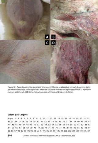 144 Cadernos Técnicos de Veterinária e Zootecnia, nº 71 - dezembro de 2013
Voltar para página:
Capa 2 3 4 5 6 7 8 . 1): 9 10 11 12 13 14 15 16 17 18 19 20 21 22 .
2): 23 24 25 26 27 28 29 30 31 . 3): 32 33 34 35 36 37 38 39 40 41 42 43
44 . 4): 45 46 47 48 49 50 51 52 53 . 5): 54 55 56 57 58 59 60 61 62 . 6): 63
64 65 66 67 68 69 70 71 72 . 7): 73 74 75 76 77 78 . 8): 79 80 81 82 83 84
85 86 87 88 89 90 . 9): 91 92 93 94 95 96 97 98 . 10): 99 100 101 102 103 104 105 106
Figura 38 - Pacientes com hiperadrenocorticismo: a) Evidencia-se obesidade central, decorrente do hi-
peradrenocorticismo; b) Telangiectasia intensa e calcinose cutânea em região abdominal; c) Hipotonia
cutânea abdominal ; d) Eritema, telangiectasia e calcinose cutânea em abdômen
A B
C D
 