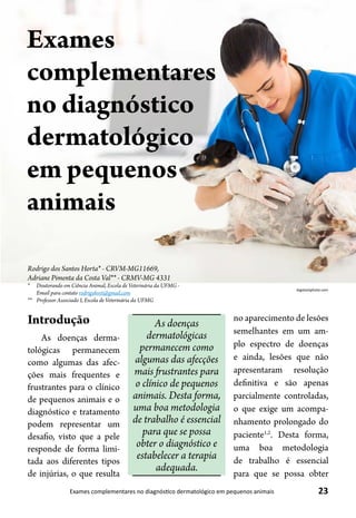 23Exames complementares no diagnóstico dermatológico em pequenos animais
Rodrigo dos Santos Horta* - CRVM-MG11669,
Adriane Pimenta da Costa Val** - CRMV-MG 4331
* 	 Doutorando em Ciência Animal, Escola de Veterinária da UFMG -
Email para contato rodrigohvet@gmail.com
** 	 Professor Associado I, Escola de Veterinária da UFMG
Exames
complementares
no diagnóstico
dermatológico
em pequenos
animais
bigstockphoto.com
Introdução
As doenças derma-
tológicas permanecem
como algumas das afec-
ções mais frequentes e
frustrantes para o clínico
de pequenos animais e o
diagnóstico e tratamento
podem representar um
desafio, visto que a pele
responde de forma limi-
tada aos diferentes tipos
de injúrias, o que resulta
no aparecimento de lesões
semelhantes em um am-
plo espectro de doenças
e ainda, lesões que não
apresentaram resolução
definitiva e são apenas
parcialmente controladas,
o que exige um acompa-
nhamento prolongado do
paciente1,2
. Desta forma,
uma boa metodologia
de trabalho é essencial
para que se possa obter
As doenças
dermatológicas
permanecem como
algumas das afecções
mais frustrantes para
o clínico de pequenos
animais. Desta forma,
uma boa metodologia
de trabalho é essencial
para que se possa
obter o diagnóstico e
estabelecer a terapia
adequada.
 