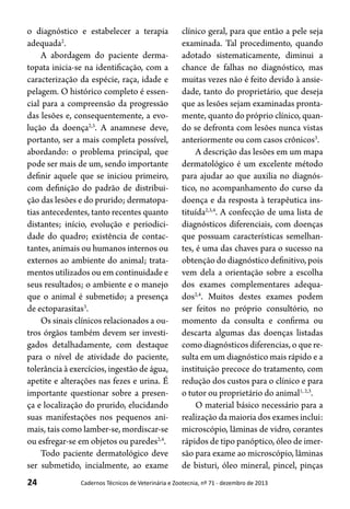 24 Cadernos Técnicos de Veterinária e Zootecnia, nº 71 - dezembro de 2013
o diagnóstico e estabelecer a terapia
adequada2
.
A abordagem do paciente derma-
topata inicia-se na identificação, com a
caracterização da espécie, raça, idade e
pelagem. O histórico completo é essen-
cial para a compreensão da progressão
das lesões e, consequentemente, a evo-
lução da doença2,3
. A anamnese deve,
portanto, ser a mais completa possível,
abordando: o problema principal, que
pode ser mais de um, sendo importante
definir aquele que se iniciou primeiro,
com definição do padrão de distribui-
ção das lesões e do prurido; dermatopa-
tias antecedentes, tanto recentes quanto
distantes; início, evolução e periodici-
dade do quadro; existência de contac-
tantes, animais ou humanos internos ou
externos ao ambiente do animal; trata-
mentos utilizados ou em continuidade e
seus resultados; o ambiente e o manejo
que o animal é submetido; a presença
de ectoparasitas3
.
Os sinais clínicos relacionados a ou-
tros órgãos também devem ser investi-
gados detalhadamente, com destaque
para o nível de atividade do paciente,
tolerância à exercícios, ingestão de água,
apetite e alterações nas fezes e urina. É
importante questionar sobre a presen-
ça e localização do prurido, elucidando
suas manifestações nos pequenos ani-
mais, tais como lamber-se, mordiscar-se
ou esfregar-se em objetos ou paredes2,4
.
Todo paciente dermatológico deve
ser submetido, incialmente, ao exame
clínico geral, para que então a pele seja
examinada. Tal procedimento, quando
adotado sistematicamente, diminui a
chance de falhas no diagnóstico, mas
muitas vezes não é feito devido à ansie-
dade, tanto do proprietário, que deseja
que as lesões sejam examinadas pronta-
mente, quanto do próprio clínico, quan-
do se defronta com lesões nunca vistas
anteriormente ou com casos crônicos3
.
A descrição das lesões em um mapa
dermatológico é um excelente método
para ajudar ao que auxilia no diagnós-
tico, no acompanhamento do curso da
doença e da resposta à terapêutica ins-
tituída2,3,4
. A confecção de uma lista de
diagnósticos diferenciais, com doenças
que possuam características semelhan-
tes, é uma das chaves para o sucesso na
obtenção do diagnóstico definitivo, pois
vem dela a orientação sobre a escolha
dos exames complementares adequa-
dos2,4
. Muitos destes exames podem
ser feitos no próprio consultório, no
momento da consulta e confirma ou
descarta algumas das doenças listadas
como diagnósticos diferencias, o que re-
sulta em um diagnóstico mais rápido e a
instituição precoce do tratamento, com
redução dos custos para o clínico e para
o tutor ou proprietário do animal1, 2,3
.
O material básico necessário para a
realização da maioria dos exames inclui:
microscópio, lâminas de vidro, corantes
rápidos de tipo panóptico, óleo de imer-
são para exame ao microscópio, lâminas
de bisturi, óleo mineral, pincel, pinças
 