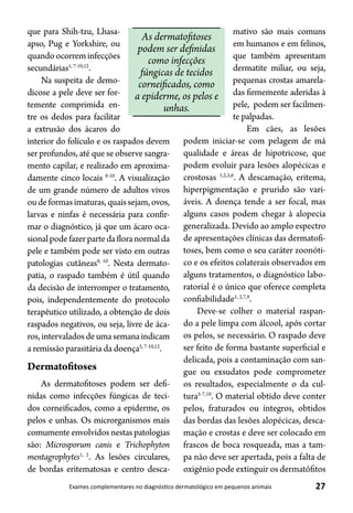 27Exames complementares no diagnóstico dermatológico em pequenos animais
que para Shih-tzu, Lhasa-
apso, Pug e Yorkshire, ou
quandoocorreminfecções
secundárias1, 7-10,12
.
Na suspeita de demo-
dicose a pele deve ser for-
temente comprimida en-
tre os dedos para facilitar
a extrusão dos ácaros do
interior do folículo e os raspados devem
ser profundos, até que se observe sangra-
mento capilar, e realizado em aproxima-
damente cinco locais 8-10
. A visualização
de um grande número de adultos vivos
oudeformasimaturas,quaissejam,ovos,
larvas e ninfas é necessária para confir-
mar o diagnóstico, já que um ácaro oca-
sionalpodefazerpartedafloranormalda
pele e também pode ser visto em outras
patologias cutâneas9, 10
. Nesta dermato-
patia, o raspado também é útil quando
da decisão de interromper o tratamento,
pois, independentemente do protocolo
terapêutico utilizado, a obtenção de dois
raspados negativos, ou seja, livre de áca-
ros,intervaladosdeumasemanaindicam
a remissão parasitária da doença5, 7-10,12
.
Dermatofitoses
As dermatofitoses podem ser defi-
nidas como infecções fúngicas de teci-
dos corneificados, como a epiderme, os
pelos e unhas. Os microrganismos mais
comumenteenvolvidosnestaspatologias
são: Microsporum canis e Trichophyton
mentagrophytes1, 2
. As lesões circulares,
de bordas eritematosas e centro desca-
mativo são mais comuns
em humanos e em felinos,
que também apresentam
dermatite miliar, ou seja,
pequenas crostas amarela-
das firmemente aderidas à
pele, podem ser facilmen-
te palpadas.
Em cães, as lesões
podem iniciar-se com pelagem de má
qualidade e áreas de hipotricose, que
podem evoluir para lesões alopécicas e
crostosas 1,2,5,6
. A descamação, eritema,
hiperpigmentação e prurido são vari-
áveis. A doença tende a ser focal, mas
alguns casos podem chegar à alopecia
generalizada. Devido ao amplo espectro
de apresentações clínicas das dermatofi-
toses, bem como o seu caráter zoonóti-
co e os efeitos colaterais observados em
alguns tratamentos, o diagnóstico labo-
ratorial é o único que oferece completa
confiabilidade1, 2,7,9
.
Deve-se colher o material raspan-
do a pele limpa com álcool, após cortar
os pelos, se necessário. O raspado deve
ser feito de forma bastante superficial e
delicada, pois a contaminação com san-
gue ou exsudatos pode comprometer
os resultados, especialmente o da cul-
tura5-7,10
. O material obtido deve conter
pelos, fraturados ou íntegros, obtidos
das bordas das lesões alopécicas, desca-
mação e crostas e deve ser colocado em
frascos de boca rosqueada, mas a tam-
pa não deve ser apertada, pois a falta de
oxigênio pode extinguir os dermatófitos
As dermatofitoses
podem ser definidas
como infecções
fúngicas de tecidos
corneificados, como
a epiderme, os pelos e
unhas.
 