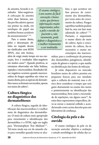 28 Cadernos Técnicos de Veterinária e Zootecnia, nº 71 - dezembro de 2013
da amostra, levando à re-
sultados falso-negativos.
A colocação da amostra
entre duas lâminas, uni-
das por fita adesiva apenas
nas pontas ou ainda, em
envelopes de papel são
também formas aceitáveis
de armazenamento5, 7,10
.
Para o exame direto,
pelos e descamação ob-
tidos no raspado devem
ser clarificados com KOH
20%%, mas esta técnica,
além de exigir muito tempo em sua exe-
cução, leva à resultados falso-negativos
em muitos casos10
. Quando positivas, as
estruturas observadas são hifas hialinas,
septadas e microconídeas. Resultados fal-
sos negativos ocorrem quando macroco-
nídeas de fungos saprófitas são vistas no
examedireto,poisasespéciesdedermató-
fitos nunca as formam nos tecidos, apenas
nosmeios decultivo5
.
Cultura fúngica
no diagnóstico das
dermatofitoses
A cultura fúngica, seguida da iden-
tificação das macroconídeas é o melhor
meio de diagnóstico das dermatofito-
ses. O meio de cultura mais apropriado
para crescimento e identificação dos
dermatófitos é o DTM, sigla em inglês
para “Dermatophyte Test Médium”5-7
.
Tal meio muda sua cor de amarelo cla-
ro para vermelho quando torna-se alca-
lino, o que acontece em
fase precoce de cresci-
mento dos dermatófitos,
por vezes antes do cresci-
mento da cultura. Fungos
saprófitas também podem
fazê-lo, mas em fase mais
adiantada do cultivo5, 7,10
.
Portanto, é importante
o exame diário do meio
de cultivo. Após o cresci-
mento da cultura, faz-se
necessário o exame mi-
croscópico das macroco-
nídeas, para a confirmação da presença
dos dermatófitos patogênicos, identifi-
cação de gênero e espécie, o que auxilia
na identificação das fontes de infecção.
Já estão disponíveis no mercado
brasileiro meios de cultivo prontos em
pequenos frascos para uso imediato
após a colheita do material, mas o clí-
nico deve considerar o tempo que será
gasto diariamente no exame dos meios
e posteriormente na identificação das
macroconídeas, bem como a necessida-
de de repetições, em alguns casos10
. Se
estes fatos representem empecilhos, de-
ve-se enviar o material colhido e acon-
dicionado como acima descrito para um
laboratório de confiança.
Citologia da pele e do
ouvido
O exame citológico da pele ou da
secreção auricular objetiva a avaliação
e estudo morfológico de células das ca-
O exame citológico
é um exame de fácil
execução e baixo
custo, que fornece
informações muito
importantes sobre
a pele e ouvido do
paciente e, não
raramente, pode
definir o diagnóstico e
o melhor tratamento
a ser instituído.
 