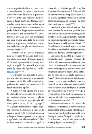 29Exames complementares no diagnóstico dermatológico em pequenos animais
madas superficiais da pele, bem como
a identificação de micro-organismos,
como bactérias, leveduras e protozoá-
rios5, 7,13,14
. Este é um exame de fácil exe-
cução e baixo custo, que fornece infor-
mações muito importantes sobre a pele
e ouvido do paciente e, não raramente,
pode definir o diagnóstico e o melhor
tratamento a ser instituído5, 13,14
. Desta
forma, a citologia deve ser empregada
em uma grande variedade de afecções,
sejam pruriginosas, pustulares, crosto-
sas, nodulares, em placas, descamativas
ou com alopecia5, 7,10
.
Diversas são as técnicas utilizadas
para a obtenção do material para o exa-
me citológico, com destaque para as
técnicas de aposição (impressão), aspi-
ração por agulha fina, escarificação e por
meio de hastes de algodão ou “swabs”
(Figura 21)5,13,14,15
.
O esfregaço por aposição é utiliza-
do nos pacientes com pele descamati-
va, oleosa ou úmida. A lâmina de vidro
pode ser friccionada ou comprimida di-
retamente sobre a pele14
.
A aspiração por agulha fina é mui-
to utilizada para obtenção de amostras
de nódulos, cistos, massas e placas.
Devem-se utilizar seringas de três a10
ml e agulhas de 18, 20 ou 22 gauges10,
13,14
. A lesão é firmemente segura, a agu-
lha é inserida e a aspiração é feita, até 10
vezes se possível. O êmbolo da seringa é
solto para liberar a pressão e a seringa e
a agulha são retiradas do nódulo5, 10
. Não
se deve empurrar o êmbolo. A agulha é
removida, o êmbolo é puxado, a agulha
é recolocada e o material é depositado
na lâmina de vidro e espalhado com ou-
tra lâmina (confeccionando-se a lâmina
como um esfregaço ou “squash”) ou com
pincel antes de ser corado10, 14
.
A escarificação é a técnica de escolha
para a coleta de amostras quando exis-
temcrostas,vesículasoudescamaçõesdo
estrato córneo14
. A pele afetada é exposta
e a superfície raspada superficial e delica-
damente com uma lâmina de bisturi. 5,7,10
Os debris são transferidos para a lâmina
de vidro e espalhados uniformemente,
com o uso de outra lâmina ou pincel5,10
.
As hastes de algodão, por vezes im-
provisadas com material comum de
clínica, são comumente utilizadas para
coleta de amostras do conduto auditivo,
lesõesinterdigitaisoumesmolesõescom
superfícies crostosas secas14
. Para obten-
ção do material de conduto auditivo, o
“swab” é inserido no meato acústico ex-
terno,àcercadoterçomédiodocanalho-
rizontal,rotacionadoeretiradocontendo
secreção que é transferida para a lâmina
de vidro, rolando-se o “swab” 10, 13,14
. Se a
região estiver seca, pode-se umedecer a
haste de algodão com solução salina an-
tes da coleta de material5, 13,14
.
Independentemente da forma de
obtenção do material, a coloração mais
comumente utilizada para citologia der-
matológica é do tipo Romanowski, com
destaque para o Panóptico rápido, sen-
do a lâmina examinada em aumento de
1000x (objetiva de imersão)5,10
.
 
