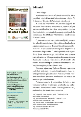 Fundação de Estudo e
Pesquisa em Medicina
Veterinária e Zootecnia
FEPMVZ Editora
Conselho Regional de
Medicina Veterinária do
Estado de Minas Gerais
CRMV-MG
Dermatologia
em cães e gatos
ISSN 1676-6024
Nº 71 - DEZEMBRO DE 2013
Universidade Federal
de Minas Gerais
Escola de Veterinária
Fundação de Estudo e Pesquisa em
Medicina Veterinária e Zootecnia
- FEPMVZ Editora
Conselho Regional de
Medicina Veterinária do
Estado de Minas Gerais
- CRMV-MG
www.vet.ufmg.br/editora
Correspondência:
FEPMVZ Editora
Caixa Postal 567
30161-970 - Belo Horizonte - MG
Telefone: (31) 3409-2042
E-mail:
editora.vet.ufmg@gmail.com
Editorial
Caros colegas,
Novamente temos a satisfação de encaminhar à co-
munidade veterinária e zootécnica mineira o volume 71
do Cadernos Técnicos de Veterinária e Zootecnia.
A Escola de Veterinária e o Conselho Regional de
Medicina Veterinária de Minas Gerais, com satisfação
veem consolidando a parceria e compromisso entre as
duas instituições com relação à educação continuada da
comunidade dos Médicos Veterinários e Zootecnistas
de Minas Gerais.
O presente número trata, de forma objetiva, a temá-
tica sobre Dermatologia em Cães e Gatos, abordando os
aspectos relacionados ao desenvolvimento destas enfer-
midades e os cuidados necessários para o diagnostico e
tratamento do paciente. O tema apresenta alta impor-
tância já que a dermatologia veterinária é uma área das
mais relevantes na clínica veterinária, demandando uma
atualização constante pelos clínicos. Deste modo, este
volume irá contribuir para o melhor entendimento des-
tas questões pelos profissionais da área.
Com este número do Caderno Técnico esperamos
contribuir tanto para a conscientização quanto para a in-
formação dos colegas, auxiliando para que possam cons-
truir as melhores opções de atendimento aos animais no
contexto que estão inseridos.
Portanto, parabéns à comunidade de leitores que
utilizam o Caderno Técnico para aprofundar seu conhe-
cimento e entendimento sobre a oncologia veterinária,
em benefício dos animais e da sociedade.
Prof Antonio de Pinho Marques Junior CRMV-MG 0918
Editor-Chefe da FEMVZ-Editora
Prof José Aurélio Garcia Bergmann CRMV-MG 1372
Diretor da Escola de Veterinária da UFMG
Prof Marcos Bryan Heinemann CRMV-MG 8451
Editor Cadernos Técnicos de Veterinária e Zootecnia
Prof Nivaldo da Silva CRMV 0747
Presidente do CRMV-MG
 