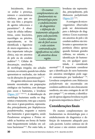 30 Cadernos Técnicos de Veterinária e Zootecnia, nº 71 - dezembro de 2013
Inicialmente, deve-
-se avaliar à presença,
número e características
celulares, para que en-
tão seja feita a pesquisa
de agentes infecciosos e
parasitários13
. A obser-
vação de células inflama-
tórias, como leucócitos,
macrófagos ou piócitos,
especialmente, se for
identificada a fagocitose
de micro-organismos, in-
dica importante infecção
clínica, seja em amostras
de pele ou do conduto
auditivo13, 14
. Células de
descamação, anucleadas,
de morfologia irregular, são achados
normais, no entanto, quando tais células
apresentam-se nucleadas, são indicati-
vas de alterações de queratinização13-15
.
Os agentes infecciosos mais frequen-
temente encontrados em preparações
citológicas são bactérias, com destaque
para cocos e bastonetes, e leveduras
(Figura 33)5, 7,10,13-15
. A identificação da
morfologia bacteriana auxilia no diag-
nóstico e tratamento, visto que a maioria
dos cocos é gram-positivos, representa-
dos, principalmente, por Staphylococcus
pseudintermedius, enquanto a maioria
dos bastonetes é gram-negativa, sendo
Pseudomonas aeruginosa e Proteus mi-
rabilis as bactérias em forma de bastão
mais frequentemente isoladas em cul-
turas bacterianas13-15
. Por outro lado, as
leveduras são representa-
das, principalmente, pela
Malassezia pachydermatis
(Figura 33) 13,14
.
A contagem de micro-
-organismos observados
pode ser determinante
para a definição do diag-
nóstico. Cocos ocasionais
em amostras de pele e do
conduto auditivo são irre-
levantes e apresentam im-
portância clínica apenas
quando formam grandes
colônias, no entanto, a
identificação de bastone-
tes, em qualquer quan-
tidade, é considerada
anormal13-15
. É importante considerar
que a identificação de raros bastonetes
em amostras interdigitais pode suge-
rir contaminação por lambedura5, 7,10
.
Leveduras compatíveis com Malassezia
pachydermatis são encontradas em
condutosauditivosdecãesclinicamente
saudáveis, em uma contagem de até 10
por campo13, 14
, no entanto, a identifica-
ção de apenas algumas leveduras na pele
já apresenta importância clínica13-15
.
Considerações finais
Os exames complementares são
fundamentais na dermatologia para o
estabelecimento do diagnóstico e de-
finição do tratamento adequado para
cada paciente. Lesões cutâneas são de
fácil acesso e não existem contraindi-
Os exames
complementares são
fundamentais na
dermatologia para
o estabelecimento
do diagnóstico
e definição do
tratamento adequado
para cada paciente.
Lesões cutâneas
são de fácil acesso
e não existem
contraindicações
significativas na coleta
de amostras dessa
região.
 
