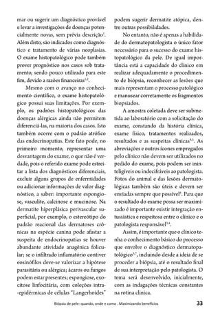 33Biópsia de pele: quando, onde e como . Maximizando benefícios
mar ou sugerir um diagnóstico provável
e levar a investigações de doenças poten-
cialmente novas, sem prévia descrição1
.
Além disto, são indicados como diagnós-
tico e tratamento de várias neoplasias.
O exame histopatológico pode também
prover prognóstico nos casos sob trata-
mento, sendo pouco utilizado para este
fim, devido a razões financeiras1,2
.
Mesmo com o avanço no conheci-
mento científico, o exame histopatoló-
gico possui suas limitações. Por exem-
plo, os padrões histopatológicos das
doenças alérgicas ainda não permitem
diferenciá-las, na maioria dos casos. Isto
também ocorre com o padrão atrófico
das endocrinopatias. Este fato pode, no
primeiro momento, representar uma
desvantagem do exame, o que não é ver-
dade, pois o referido exame pode estrei-
tar a lista dos diagnósticos diferenciais,
excluir alguns grupos de enfermidades
ou adicionar informações de valor diag-
nóstico, a saber: importante espongio-
se, vasculite, calcinose e mucinose. Na
dermatite hiperplásica perivascular su-
perficial, por exemplo, o estereótipo do
padrão reacional das dermatoses crô-
nicas na espécie canina pode afastar a
suspeita de endocrinopatias se houver
abundante atividade anagênica folicu-
lar; se o infiltrado inflamatório contiver
eosinófilos deve-se valorizar a hipótese
parasitária ou alérgica; ácaros ou fungos
podemestarpresentes;espongiose,exo-
citose linfocitária, com coleções intra-
-epidérmicas de células “Langerhoides”
podem sugerir dermatite atópica, den-
tre outras possibilidades.
No entanto, não é apenas a habilida-
de do dermatopatologista o único fator
necessário para o sucesso do exame his-
topatológico da pele. De igual impor-
tância está a capacidade do clínico em
realizar adequadamente o procedimen-
to de biópsia, reconhecer as lesões que
mais representam o processo patológico
e manusear corretamente os fragmentos
biopsiados.
A amostra coletada deve ser subme-
tida ao laboratório com a solicitação do
exame, constando da história clínica,
exame físico, tratamentos realizados,
resultados e as suspeitas clínicas4,5
. As
abreviações e outros ícones empregados
pelo clínico não devem ser utilizados no
pedido do exame, pois podem ser inin-
teligíveis ou indecifráveis ao patologista.
Fotos do animal e das lesões dermato-
lógicas também são úteis e devem ser
enviadas sempre que possível6
. Para que
o resultado do exame possa ser maximi-
zado é importante existir integração en-
tusiástica e respeitosa entre o clínico e o
patologista responsável3,4
.
Assim,éimportantequeoclínicote-
nha o conhecimento básico do processo
que envolve o diagnóstico dermatopa-
tológico5,7
, incluindo desde a ideia de se
proceder a biópsia, até o resultado final
de sua interpretação pelo patologista. O
tema será desenvolvido, inicialmente,
com as indagações técnicas constantes
na rotina clinica.
 