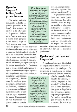 34 Cadernos Técnicos de Veterinária e Zootecnia, nº 71 - dezembro de 2013
Quando
biopsiar?
Indicações do
procedimento
Não existe indicação
claramente definida de
quando proceder a bi-
ópsia3
. Obviamente, o
objetivo é de estabelecer
o diagnóstico definiti-
vo1,2
. Após a anamnese
e exame físico, pergunte
a você mesmo se já viu
“isto” antes, o que causa
“isto” e o que pode ser feito a respeito.
Predominando as incertezas, talvez seja
o momento da indicação da biópsia. A
ausência de resposta terapêutica tam-
bém é uma forte indicação, evitando
não ultrapassar o período de três sema-
nas de tratamento, qualquer que seja a
dermatose considerada1,3,8
. Orienta-se
que as principais indicações para a bi-
ópsia e exame histopatológico sejam: le-
sões suspeitas de serem neoplásicas, ul-
cerações crônicas (podem
ser neoplásicas), derma-
toses de aparência grave
e desfigurantes (dermato-
ses bolhosas, ulcerativas
e necrosantes multifocais
a generalizadas) e as der-
matoses que necessitam
de exame histopatológi-
co para diagnóstico (dis-
plasias anexiais, adenite
sebácea, doenças imuno-
mediadas, algumas der-
matoses nutricionais)1,3,8
.
A glicocorticoterapia
deve ser interrompida
no mínimo de duas a três
semanas antes da bióp-
sia, devido às alterações
histológicas decorren-
tes desses fármacos2,3
. Se
existir processo piogêni-
co, convém tratar a con-
dição com antibióticos
antes do procedimento
de biópsia. Tal conduta
aumenta a chance do reconhecimento
da enfermidade de base que causam as
piodermites3
.
Qual o local que deve ser
biopsiado?
A escolha da lesão a ser biopsiada é
tão importante quanto os conhecimen-
tos e a experiência do patologista. De
preferência, a biópsia deve ser obtida
de lesões primárias (mácula, mancha,
pústula, vesícula, bolha,
nódulo, descamação, co-
medos, alopecia e dis-
cromias)1,8,9
. Estas lesões
são as mais representa-
tivas para o diagnóstico,
pois evoluem do proces-
so patológico principal1,8
.
As lesões secundárias,
que evoluem das lesões
primárias, da ação trau-
Orienta-se que as
principais indicações
para a biópsia e
exame histopatológico
sejam: lesões suspeitas
de serem neoplásicas,
ulcerações crônicas,
dermatoses de
aparência grave e
desfigurantes e as
dermatoses que
necessitam de exame
histopatológico para
diagnóstico
De preferência, a
biópsia deve ser
obtida de lesões
primárias. As lesões
secundárias são
consideradas em
segundo plano, mas
também podem ser
muito úteis para o
diagnóstico.
 