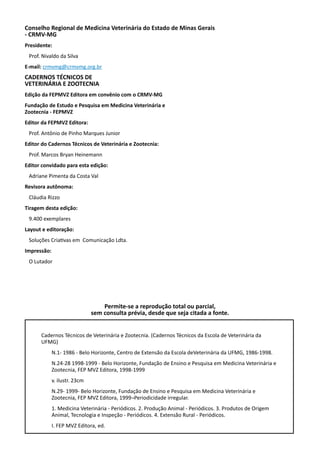 Conselho Regional de Medicina Veterinária do Estado de Minas Gerais
- CRMV-MG
Presidente:
Prof. Nivaldo da Silva
E-mail: crmvmg@crmvmg.org.br
CADERNOS TÉCNICOS DE
VETERINÁRIA E ZOOTECNIA
Edição da FEPMVZ Editora em convênio com o CRMV-MG
Fundação de Estudo e Pesquisa em Medicina Veterinária e
Zootecnia - FEPMVZ
Editor da FEPMVZ Editora:
Prof. Antônio de Pinho Marques Junior
Editor do Cadernos Técnicos de Veterinária e Zootecnia:
Prof. Marcos Bryan Heinemann
Editor convidado para esta edição:
Adriane Pimenta da Costa Val
Revisora autônoma:
Cláudia Rizzo
Tiragem desta edição:
9.400 exemplares
Layout e editoração:
Soluções Criativas em Comunicação Ldta.
Impressão:
O Lutador
Cadernos Técnicos de Veterinária e Zootecnia. (Cadernos Técnicos da Escola de Veterinária da
UFMG)
N.1- 1986 - Belo Horizonte, Centro de Extensão da Escola deVeterinária da UFMG, 1986-1998.
N.24-28 1998-1999 - Belo Horizonte, Fundação de Ensino e Pesquisa em Medicina Veterinária e
Zootecnia, FEP MVZ Editora, 1998-1999
v. ilustr. 23cm
N.29- 1999- Belo Horizonte, Fundação de Ensino e Pesquisa em Medicina Veterinária e
Zootecnia, FEP MVZ Editora, 1999¬Periodicidade irregular.
1. Medicina Veterinária - Periódicos. 2. Produção Animal - Periódicos. 3. Produtos de Origem
Animal, Tecnologia e Inspeção - Periódicos. 4. Extensão Rural - Periódicos.
I. FEP MVZ Editora, ed.
Permite-se a reprodução total ou parcial,
sem consulta prévia, desde que seja citada a fonte.
 