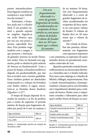 40 Cadernos Técnicos de Veterinária e Zootecnia, nº 71 - dezembro de 2013
pontes intermoleculares.
Essas ligações resultam na
resistência à ação hidrolí-
tica das enzimas13
.
Entretanto, a forma-
lina ainda não é o fixador
ideal. É um produto ins-
tável e quando exposto
ao oxigênio degrada-se
em ácido fórmico que,
por sua vez, não possui a
mesma capacidade fixa-
dora. Esse produto reage
também com o sangue, o
que promove a formação
de grânulos marrons no tecido (hema-
tina ácida). Uma vez formado esse pig-
mento, pode-se eliminá-lo pelo método
de Verocay ou Kardasewitsch5
. Com o
passar do tempo, a formalina também se
degrada em paraformaldeído, que não
fixa os tecidos com a mesma qualidade.
Esses artefatos podem ser diminuídos
tamponando-se a solução de formalina
com fosfato sódico. A seguir, encon-
tram-se as fórmulas desses fixadores
(Quadros 1 e 2)5,6
.
O tempo de fixação depende do ta-
manho da amostra e se faz da periferia
para o centro do espécime. O período
mínimo de fixação para fragmentos ob-
tidos por punch de 6 mm ou maiores é
Um erro
frequentemente
observado é o
envio de grandes
fragmentos de tecidos,
acondicionados em
recipientes de boca
estreita ou com pouco
volume de fixador.
O volume do fixador
deve ser 20 vezes
maior que o volume
da amostra
de no mínimo 24 horas.
Um erro frequentemente
observado é o envio de
grandes fragmentos de te-
cidos, acondicionados em
recipientes de boca estrei-
ta ou com pouco volume
de fixador. O volume do
fixador deve ser 20 vezes
maior que o volume da
amostra2,4
.
Em virtude da forma-
lina não penetrar, eficien-
temente, nos fragmentos
com espessuras superiores
a um centímetro, os espécimes de maior
tamanho devem ser parcialmente secio-
nados a intervalos de 1cm.
Quandosepretendeoestudodeimu-
nofluorescência ou microscopia eletrôni-
ca, a formalina não é o fixador indicado.
Para esses casos emprega-se o fixador de
Michel e Milogni, respectivamente. Para
o estudo imunoistoquímico, (imunope-
roxidase) a fixação prévia com formalina
não é impedimento absoluto para a reali-
zação da técnica. Nestes casos, é impor-
tante consultar o laboratório para saber
qual a melhor forma de fixação ou acon-
Água destilada 900 ml
Solução Concentrada de forma-
lina a 40%
100 ml
Quadro 1– Composição química da solução de
formalina a 10%
Água destilada 900 ml
Solução Concentrada de forma-
lina a 40%
100 ml
Fosfato anidro de sódio 6,5g
Fosfato monohidratado ácido
de sódio
4 g
Quadro 2 - Composição química da solução tam-
ponada de formalina a 10%
 