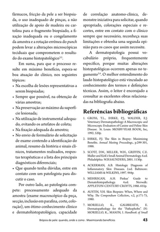 43Biópsia de pele: quando, onde e como . Maximizando benefícios
fármacos, fricção da pele a ser biopsia-
da, o uso inadequado de pinças, a não
utilização de apoio de madeira ou car-
tolina para o fragmento biopsiado, a fi-
xação inadequada ou o congelamento
da amostra e a rotação errônea do punch
podem levar a alterações microscópicas
teciduais que comprometem o resulta-
do do exame histopatológico3,5
.
Em suma, para que o processo re-
sulte em máximo benefício, espera-se
boa atuação do clínico, nos seguintes
tópicos:
•	Na escolha de lesões representativas a
serem biopsiadas;
•	Sempre que possível, na obtenção de
várias amostras;
•	Na preservação ao máximo da superfí-
cie lesionada;
•	Na utilização de instrumental adequa-
do, evitando os artefatos de coleta;
•	Na fixação adequada da amostra;
•	No envio de formulário de solicitação
de exame contendo a identificação do
animal, resumo da história e sinais clí-
nicos, tratamentos realizados, respos-
tas terapêuticas e a lista dos principais
diagnósticos diferenciais;
•	Que quando tenha dúvidas, entre em
contato com um patologista para dis-
cutir o caso.
Por outro lado, ao patologista com-
pete: processamento adequado da
amostra (exame macroscópico da peça,
secção,inclusãoemparafina,corte,colo-
ração), um ótimo conhecimento clínico
e dermatohistopatológico, capacidade
de correlação anatomo-clínica, de-
monstre iniciativa para solicitar, quando
apropriado, colorações especiais e re-
cortes, entre em contato com o clínico
sempre que necessário, reconheça suas
limitações e obtenha uma segunda opi-
nião para os casos que assim necessite.
A dermatopatologia possui vo-
cabulário próprio, frequentemente
específico, porque muitas alterações
histopatológicas ocorrem apenas no te-
gumento3,4
. O melhor entendimento do
laudo histopatológico está vinculado ao
conhecimento dos termos e definições
técnicas. Assim, o leitor é encorajado a
consultar as excelentes obras relaciona-
das na bibliografia abaixo.
Referências bibliográficas
1.	 GROSS, T.L., IHRKE, P.J., WALDER, E.J.
Veterinary Dermatopathology A Macroscopic and
Microscopic Evaluation of Canine and Feline Skin
Disease. St. Louis: MOSBY-YEAR BOOK, Inc,
1992. 520p.
2.	 IHRKE, P.J. The Skin in Biopsy: Maximizing
Benefits. Annual Meeting Proceedings., p.299-301,
1988.
3.	 SCOTT, D.W., MILLER, W.H., GRIFFIN, C.E.
Muller and Kirk’s Small Animal Dermatology. 6.ed.
Philadelphia: W.B.SAUNDERS, 2001. 1130p.
4.	 ACKERMAN, A.B. Histologic Diagnosis of
Inflammatory Skin Diseases. 2.ed. Baltimore:
WILLIAMS & WILKINS, 1997. 944p.
5.	 MEHREGAN, A.H. Pinkus’ Guide to
Dematohistopathology. 4.ed. Norwalk:
APPLETON-CENTURY-CROFTS, 1986. 655p.
6.	 AUSTIN, V.H. Skin Biopsies: When, Where and
Why. The Compendium Collection., v.2, p.171-75,
1980.
7.	 MORIELLO, K., GALBREATH, E.
Dermatopathology for the “Pathophobe”. IN:
MORIELLO, K., MASON, I. Handbook of Small
 