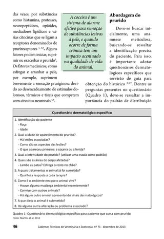 46 Cadernos Técnicos de Veterinária e Zootecnia, nº 71 - dezembro de 2013
A coceira é um
sistema de alarme
efetivo para remoção
de substâncias lesivas
à pele, e quando
ocorre de forma
crônica tem um
impacto acentuado
na qualidade de vida
do animal.
das vezes, por substâncias
como histamina, proteases,
neuropeptídeos, opióides,
mediadores lipídicos e vá-
rias citocinas que se ligam a
receptores denominados de
prurireceptores 1, 5,8
. Alguns
fatores podem iniciar, supri-
mirouexacerbaroprurido1
.
Osfatoresmecânicos,como
esfregar e arranhar a pele,
por exemplo, suprimem
brevemente a sensação pruriginosa devi-
do ao desencadeamento de estímulos do-
lorosos, térmicos e táteis que competem
comcircuitos neuronais5,8
.
Questionário dermatológico específico
1. Identificação do paciente
- Raça
- Idade
2. Qual a idade de aparecimento do prurido?
- Há lesões associadas?
- Como são os aspectos das lesões?
- O que apareceu primeiro: a coçeira ou a ferida?
3. Qual a intensidade do prurido? (utilizar uma escala como padrão)
4. Quais são as áreas do corpo afetadas?
- Lambe as patas? Esfrega o rosto no chão?
5. A quais tratamentos o animal já foi sumetido?
- Qual foi a resposta a cada terapia?
6. Como é o ambiente em que o animal vive?
- Houve alguma mudança ambiental recentemente?
- Convive com outros animais?
- Há algum outro animal apresentando sinais dermatológicos?
7. A que dieta o animal é submetido?
8. Há alguma outra alteração ou problema associado?
Quadro 1- Questionário dermatológico específico para paciente que cursa com prurido
Fonte: Martins et al; 2012
Abordagem do
prurido
Deve-se buscar ini-
cialmente, uma ana-
mnese meticulosa,
buscando-se ressaltar
a identificação precisa
do paciente. Para isso,
é importante adotar
questionários dermato-
lógicos específicos que
servirão de guia para
obtenção do histórico 2,3,7
. Dentre as
perguntas presentes no questionário
(Quadro 1), deve-se ressaltar a im-
portância do padrão de distribuição
 