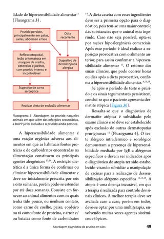 49Abordagem diagnóstica do prurido em cães
lidade de hipersensibilidade alimentar11
(Fluxograma 3) .
14
. A dieta caseira com esses ingredientes
deve ser a primeira opção para o diag-
nóstico, pois tem-se uma maior controle
das substancias que o animal esta inge-
rindo. Caso não seja possível, opta-se
por rações hipoalergênicas comerciais.
Após esse período é ideal realizar a ex-
posição provocativa com o alimento an-
terior, para assim confirmar a hipersen-
sibilidade alimentar 13
. O retorno dos
sinais clínicos, que pode ocorrer horas
ou dias após a dieta provocativa, confir-
ma a hipersensibilidade alimentar. 9,13,14
.
Se após o período de teste o pruri-
do e os sinais tegumentares persistirem,
conclui-se que o paciente apresenta der-
matite atópica (Figura 36).
Ressalta-se que o diagnóstico de
dermatite atópica é subsidiado pelo
exame clínico e só deve ser estabelecido
após exclusão de outras dermatopatias
pruriginosas 11
(Fluxograma 4). O tes-
te alérgico intradérmico e sorológico
demonstram a presença de hipersensi-
bilidade mediada por IgE a alérgenos
específicos e devem ser indicados após
o diagnóstico de atopia ter sido estabe-
lecido visando subsidiar a manipulação
de vacinas para a realização de dessen-
sibilização alérgeno-específica 11,15,16
. A
atopia é uma doença incurável, em que
a terapia é realizada para controle dos si-
nais clínicos. A melhor terapia deve ser
avaliada caso a caso, porém em todos,
deve-se optar por uma multiterapia, en-
volvendo muitas vezes agentes sistêmi-
cos e tópicos.
A hipersensibilidade alimentar é
uma reação orgânica adversa aos ali-
mentos em que as habituais fontes pro-
téicas e de carboidratos encontradas na
alimentação constituem os principais
agentes alergênicos 13,14
. A restrição die-
tética é a única forma de confirmar ou
eliminar hipersensibilidade alimentar e
deve ser inicialmente prescrita por seis
a oito semanas, porém pode-se estender
por até doze semanas. Consiste em for-
necer ao animal alimentos com os quais
tenha tido pouco, ou nenhum contato,
como carne de coelho, peixe, cordeiro
ou rã como fonte de proteína, e arroz e/
ou batatas como fonte de carboidratos
Prurido persiste,
principalmente em patas,
axilas, abdomen e face
OƟte
recorrente
Reﬂexo otopodal,
lesão critematosa em
margens da orelha,
cotovelos e joelhos,
com prurido intenso e
incontrolável
SugesƟvo de sarna
sarcópƟca
SugesƟvo de
dermatopaƟa
alérgica
Realizar dieta de exclusão alimentar
Fluxograma 3- Abordagem do prurido naqueles
animais em que além das infecções secundárias,
a DAPP já foi excluída e o prurido ainda persiste.
 