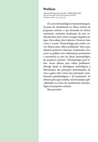 Prefácio
Adriane Pimenta da Costa Val - CRMV-MG 4331
Professor Associado I, Escola de Veterinária da UFMG
Email para contato: adriane@ufmg.br
Os casos dermatológicos representam gran-
de parte do atendimento na clínica médica de
pequenos animais, o que demanda do clinico
veterinário constante atualização de seus co-
nhecimentos, bem como o resgate daqueles an-
tigos. Esta edição dos Cadernos Técnicos, bem
como o evento “Dermatologia para todos: no-
vos olhares para velhos problemas” têm como
objetivo promover educação continuada e for-
necer ao público-alvo informações pertinentes
e necessárias na área de clínica dermatológica
de pequenos animais. “Dermatologia para to-
dos: novos olhares para velhos problemas”
abrange desde as abordagens semiológicas e
laboratoriais das principais dermatopatias de
cães e gatos, bem como suas principais consi-
derações patofisiológicas e de tratamento. As
informações aqui contidas são de imediata apli-
cabilidade na rotina do atendimento dermato-
lógico de pequenos animais.
Bom proveito!
 