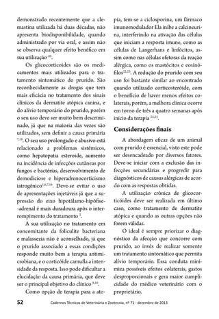 52 Cadernos Técnicos de Veterinária e Zootecnia, nº 71 - dezembro de 2013
demonstrado recentemente que a cle-
mastina utilizada há duas décadas, não
apresenta biodisponibilidade, quando
administrado por via oral, e assim não
se observa qualquer efeito benéfico em
sua utilização 20
.
Os glicocorticoides são os medi-
camentos mais utilizados para o tra-
tamento sintomático do prurido. São
reconhecidamente as drogas que tem
mais eficácia no tratamento dos sinais
clínicos da dermatite atópica canina, e
do alívio temporário do prurido, porém
o seu uso deve ser muito bem descrimi-
nado, já que na maioria das vezes são
utilizados, sem definir a causa primária
7,18
. O seu uso prolongado e abusivo está
relacionado a problemas sistêmicos,
como hepatopatia esteroide, aumento
na incidência de infecções cutâneas por
fungos e bactérias, desenvolvimento de
demodiciose e hiperadrenocorticismo
iatrogênico1,6,7,16
. Deve-se evitar o uso
de apresentações injetáveis já que a su-
pressão do eixo hipotálamo-hipófise-
-adrenal é mais duradoura após o inter-
rompimento do tratamento 2
.
A sua utilização no tratamento em
concomitante da foliculite bacteriana
e malassezia não é aconselhado, já que
o prurido associado a essas condições
responde muito bem a terapia antimi-
crobiana, e o corticóide camufla a inten-
sidade da resposta. Isso pode dificultar a
elucidação da causa primária, que deve
ser o principal objetivo do clínico 8,10
.
Como opção de terapia para a ato-
pia, tem-se a ciclosporina, um fármaco
imunomodulador Ela inibe a calcineuri-
na, interferindo na ativação das células
que iniciam a resposta imune, como as
células de Langerhans e linfócitos, as-
sim como nas células efetoras da reação
alérgica, como os mastócitos e eosinó-
filos22,23
. A redução do prurido com seu
uso foi bastante similar ao encontrado
quando utilizado corticosteróide, com
o benefício de haver menos efeitos co-
laterais, porém, a melhora clínica ocorre
em torno de três a quatro semanas após
início da terapia 22,23
.
Considerações finais
A abordagem eficaz de um animal
com prurido é essencial, visto este pode
ser desencadeado por diversos fatores.
Deve-se iniciar com a exclusão das in-
fecções secundárias e progredir para
diagnósticos de causas alérgicas de acor-
do com as respostas obtidas.
A utilização crônica de glicocor-
ticóides deve ser realizada em último
caso, como tratamento de dermatite
atópica e quando as outras opções não
forem válidas.
O ideal é sempre priorizar o diag-
nóstico da afecção que concorre com
prurido, ao invés de realizar somente
um tratamento sintomático que permita
alívio temporário. Essa conduta mini-
miza possíveis efeitos colaterais, gastos
desproporcionais e gera maior cumpli-
cidade do médico veterinário com o
proprietário.
 