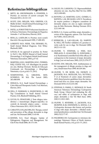 53Abordagem diagnóstica do prurido em cães
Referências bibliográficas
1.	 METZ, M; GRUNDMANN, S; STANDER, S.
Pruritus: an overview of current concepts. Vet
Dermatol 2011; 22:121-131
2.	 SCOTT, D.W; MILLER, W.H; GRIFFIN, C.E.
Muller & Kirk´s Small Animal Dermatology, 6a
ed.
Pennsylvania, Elsevier; 2001.
3.	 PATEL,A;FORSYTHEP.SolucionesSaundersen
la Práctica Veterinária: Dermatología de Pequeños
Animales. 1a
ed. Barcelona, Elsevier; 2010.
4.	 RESS, J.L; LAIDLAW, A. Pruritus: more scratch
than itch. Clin exp dermatol 1999, 17:490-493.
5.	 LORENTZ M.D; NEER, T.M; DEMARS, P.L.
Small Animal Medical Diagnosis. 3a
ed. Wiley-
Blackwell; 2009.
6.	 LOGAS, D. An approach to pruritus. In: Foster
A, Foil C, Eds. BSAVA Manual of Small Animal
Dermatology, 2a
ed, England: British Small Animal
Veterinary Association; 2003. p.37-42
7.	 MARTINS, G.D.C; MARTINS, B.D.C; TORRES,
B.B.J; COSTA VAL, A.P. Abordagem do prurido
em cães. Medvep Dermato- Revista de Educação
Continuada em Dermatologia e Alergologia
Veterinária, v.2,n.4, p.162-171, 2012.
8.	 YOSIPOVITXH, G; GREAVES, M.W;
SCHMELZ, M. Itch. The Lancet 2003;
361:690-694
9.	 HNILICA, K.A. Small Animal Dermatology: a
ColorAtlasandTherapeuticGuide.3a
ed.Missouri,
Elsevier; 2011.
10.	HILL, P; WARMAN, S; SHAWCROSS, G. 100
Top Consultations in Small Animal General
Practice. U.K, Blackwell Publishing; 2011.
11.	LUCAS, R; ODAGUARI, J. Teste alérgico intra-
dérmico e imunoterapia alérgeno-específica no
controle da dermatite atópica canina – revisão.
Clínica Veterinária 2011; 16(91):94-100.
12.	CARLOTTI, D.N; JACOBS, D.E. Therapy, control
and prevention of flea allergy dermatitis in dogs
and cats. Vet Dermatol 2000; 11:83-98.
13.	KENNIS, R.A. Food Allergies: Update of
Pathogenesis, Diagnoses and Management. Vet
Clin N Am-Small 2006; 36:175-184.
14.	SALZO, P.S; LARSSON, C.E. Hipersensibilidade
alimentar em cães. Arq Bras Med Vet Zoo 2009;
16(3):598-605.
15.	BOTONI, L.S; MARTINS, G.D.C; GOMES, C;
BATISTA, L.M; BICALHO, A.P.C.V. Prevalência
de reações positivas à alérgenos causadores de
dermatite atópica em cães na região metropoli-
tana de Belo Horizonte. Medvep Dermato 2012;
2(3):140-146.
16.	RESS, C.A. Canine and feline atopic dermatitis: a
review of the diagnostic options. Clin Tech Small
An P 2001; 16(4):230-232.
17.	RYBNICEK, J; LAU-GILLAR, P.J; HARVEY,
R; HILL, P.B. Further validation of a pruritus se-
verity scale for use in dogs. Vet Dermatol 2009;
20(2):115-122.
18.	OLIVRY, T; STEFFAN, J; FISH, R.D;
PRÉLAUD, P; GUAGUÈRE, E; FONTAINE, J
et al. Randomized controlled trial of the efficacy of
cyclosporine in the treatment of atopic dermatitis
in dogs. J am vet med assoc 2002; 221(3):370-377
19.	SCOTT, D.W; MILLER, W.H. Antihistamines in
the management of allergic pruritus in dogs and
cats. J Small Anim Pract 1999; 40:359-364.
20.	OLIVRY, T; DE BOER, D.J; FAVROT, C;
JACKSON, H.A; MUELLER, R.S; NUTTALL,
T et al Treatment of canine atopic dermatites:
2010 clinical practice guidelines from the interna-
tional task force on canine atopic dermatitis. Vet
Dermatol 2010; 21(3):233-248.
21.	STEFFAN, F; PARKS, C; SEEWALD, W. North
American Veterinary Dermatology Cyclosporine
Study Group. Clinical trial evaluating the effi-
cacy and safety of cyclosporine in dogs with
atopic dermatitis. J Am Vet Med Assoc 2005;
226(11):1855-1863.
22.	OLIVRY, T; RIVIERRE, C; JACKSON, H.A;
MURPHY, K.M; DAVIDSON, G; SOUSA, C.A.
Cyclosporine decreases skin lesions and pruritus
in dogs with atopic dermatitis: a blinded rando-
mized prednisolone-controlled trial. Vet Dermatol
2002;13(2):77-87.
23.	PALMEIRO, B.S. Cyclosporine in veterinary der-
matology. Veterinary Clinics of North America-
Small Animal Practice, v.43, p.153-171, 2013.
 