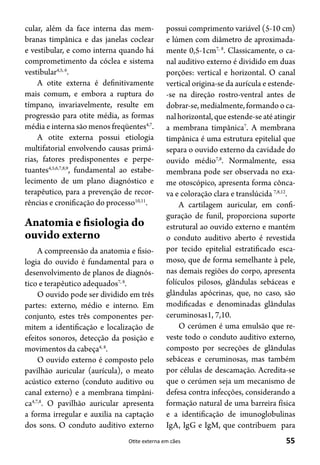 55Otite externa em cães
cular, além da face interna das mem-
branas timpânica e das janelas coclear
e vestibular, e como interna quando há
comprometimento da cóclea e sistema
vestibular4,5, 6
.
A otite externa é definitivamente
mais comum, e embora a ruptura do
tímpano, invariavelmente, resulte em
progressão para otite média, as formas
média e interna são menos freqüentes4,7
.
A otite externa possui etiologia
multifatorial envolvendo causas primá-
rias, fatores predisponentes e perpe-
tuantes4,5,6,7,8,9
, fundamental ao estabe-
lecimento de um plano diagnóstico e
terapêutico, para a prevenção de recor-
rências e cronificação do processo10,11
.
Anatomia e fisiologia do
ouvido externo
A compreensão da anatomia e fisio-
logia do ouvido é fundamental para o
desenvolvimento de planos de diagnós-
tico e terapêutico adequados7, 8
.
O ouvido pode ser dividido em três
partes: externo, médio e interno. Em
conjunto, estes três componentes per-
mitem a identificação e localização de
efeitos sonoros, detecção da posição e
movimentos da cabeça4, 8
.
O ouvido externo é composto pelo
pavilhão auricular (aurícula), o meato
acústico externo (conduto auditivo ou
canal externo) e a membrana timpâni-
ca4,7,8
. O pavilhão auricular apresenta
a forma irregular e auxilia na captação
dos sons. O conduto auditivo externo
possui comprimento variável (5-10 cm)
e lúmen com diâmetro de aproximada-
mente 0,5-1cm7, 8
. Classicamente, o ca-
nal auditivo externo é dividido em duas
porções: vertical e horizontal. O canal
vertical origina-se da aurícula e estende-
-se na direção rostro-ventral antes de
dobrar-se, medialmente, formando o ca-
nalhorizontal,queestende-seatéatingir
a membrana timpânica7
. A membrana
timpânica é uma estrutura epitelial que
separa o ouvido externo da cavidade do
ouvido médio7,8
. Normalmente, essa
membrana pode ser observada no exa-
me otoscópico, apresenta forma cônca-
va e coloração clara e translúcida 7,8,12
.
A cartilagem auricular, em confi-
guração de funil, proporciona suporte
estrutural ao ouvido externo e mantém
o conduto auditivo aberto é revestida
por tecido epitelial estratificado esca-
moso, que de forma semelhante à pele,
nas demais regiões do corpo, apresenta
folículos pilosos, glândulas sebáceas e
glândulas apócrinas, que, no caso, são
modificadas e denominadas glândulas
ceruminosas1, 7,10.
O cerúmen é uma emulsão que re-
veste todo o conduto auditivo externo,
composto por secreções de glândulas
sebáceas e ceruminosas, mas também
por células de descamação. Acredita-se
que o cerúmen seja um mecanismo de
defesa contra infecções, considerando a
formação natural de uma barreira física
e a identificação de imunoglobulinas
IgA, IgG e IgM, que contribuem para
 