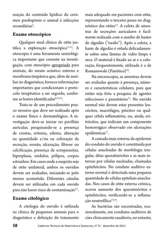 58 Cadernos Técnicos de Veterinária e Zootecnia, nº 71 - dezembro de 2013
nuição do conteúdo lipídico do cerú-
men predispõem o animal à infecções
secundárias2
.
Exame otoscópico
Qualquer sinal clínico de otite jus-
tifica a exploração otoscópica11,12
. A
otoscopia é uma ferramenta semiológi-
ca importante que consiste na investi-
gação, com otoscópio apropriado para
animais, do meato acústico externo e
membrana timpânica que, além de auxi-
liar no diagnóstico, fornece informações
importantes que condicionam o proto-
colo terapêutico a ser seguido, confor-
me as lesões identificadas8,12,14
.
Trata-se de um procedimento pou-
co invasivo que deve ser realizado após
o exame físico e dermatológico. A in-
vestigação deve-se iniciar no pavilhão
auricular, pesquisando-se a presença
de crostas, eritema, edema, alteração
na quantidade e/ou na coloração da
secreção, erosão, ulceração, fibrose ou
calcificação, presença de ectoparasitas,
hiperplasia, nódulos, pólipos, corpos
estranhos. Em casos onde a suspeita seja
de otite unilateral, ambos os ouvidos
devem ser avaliados, iniciando-se pelo
menos acometido. Diferentes cânulas
devem ser utilizadas em cada ouvido
para não haver risco de contaminação14
.
Exame citológico
A citologia do ouvido é utilizada
na clínica de pequenos animais para o
diagnóstico e definição do tratamento
mais adequado em pacientes com otite,
representando o terceiro passo no diag-
nóstico das otites15
. A coleta de amos-
tras de secreções auriculares é facil-
mente realizada com o auxílio de hastes
de algodão (“swabs”). Após a coleta, a
haste de algodão é rolada delicadamen-
te sobre uma lâmina de vidro limpa e
seca. O material é fixado ao ar e a colo-
ração, frequentemente, utilizada é a de
Romanowski (Panótico)16
.
Na microscopia, as amostras devem
ser avaliadas quanto à presença, núme-
ro e características celulares, para que
então seja feita a pesquisa de agentes
infecciosos e parasitários15
. No ouvido
normal não devem estar presentes leu-
cócitos, macrófagos, piócitos ou qual-
quer célula inflamatória, ou, ainda, eri-
trócitos, que indicam um componente
hemorrágico observado em ulcerações
epidérmicas17
.
A camada mais externa da epiderme
do conduto do ouvido é constituída por
células anucleadas de morfologia irre-
gular, ditas queratinócitos e as mais in-
ternas por células nucleadas, chamadas
epiteliócitos. No conduto auditivo ex-
terno normal é detectada uma pequena
quantidade de células epiteliais anuclea-
das. Nos casos de otite externa crônica,
ocorre aumento dos queratinócitos e
epiteliócitos, verificando-se a inflama-
ção neutrofílica14,16
.
As bactérias são encontradas, oca-
sionalmente, em condutos auditivos de
cães clinicamente saudáveis, no entanto,
 