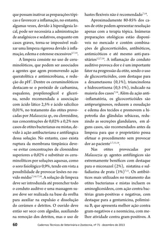 60 Cadernos Técnicos de Veterinária e Zootecnia, nº 71 - dezembro de 2013
quepossaminativaraspreparaçõestópi-
cas e favorecer a inflamação, no entanto,
algumas vezes, devido à hiperalgesia lo-
cal, pode ser necessária a administração
de analgésicos e sedativos, enquanto em
casos graves, torna-se impossível reali-
zar uma limpeza rigorosa devido à infla-
mação, edema e estenose excessivos5,7,14
.
A limpeza consiste no uso de ceru-
minolóticos, que podem ser associados
a agentes que agem promovendo ação
queratolítica e antimicrobiana, e redu-
ção do pH7
. Dentre os ceruminolóticos
destacam-se o peróxido de carbamina,
esqualeno, propilenoglicol e gliceri-
na, sendo recomendada a associação
com ácido lático 2,5% e ácido salicilico
0,01%, no tratamento das otites provo-
cadas por Malassezia sp., ou clorexidine,
nas concentrações de 0,02% a 0,2% nos
casosdeotitesbacterianasoumistas,de-
vido à ação antibacteriana e antifúngica
dessa solução. No entanto, caso exista
ruptura da membrana timpânica deve-
-se evitar concentrações de clorexidine
superiores a 0,02% e substituir os ceru-
minolíticos por soluções aquosas, como
o soro fisiológico 0,9%, tendo em vista a
possibilidade de provocar lesões no ou-
vido médio7,14,17,18
. A solução de limpeza
deve ser introduzida até preencher todo
o conduto auditvo e uma massagem su-
ave deve ser realizada na base da orelha
para auxiliar na expulsão e dissolução
do cerúmen e detritos. O ouvido deve
então ser seco com algodão, auxiliando
na remoção dos detritos, mas o uso de
hastes flexíveis não é recomendado7,14
.
Aproximadamente 80-85% dos ca-
sos de otite podem apresentar resolução
apenas com a terapia tópica. Inúmeras
preparações otológicas estão disponí-
veis no mercado e contém combina-
ções de glicocorticóides, antibióticos,
antimicóticos e até mesmo anti-para-
sitários1,2,7,14
. A inflamação do conduto
auditivo provoca dor e é um importante
fator na progressão da otite, sendo o uso
de glicocorticóides, com destaque para
a dexametasona (0,1%), triancinolona
e hidrocortisona (0,5-1%), indicado na
maioria dos casos7,14
. Além da ação anti-
-inflamatória, os glicocorticóides são
antipruriginosos, reduzem a exsudação
e edema dos tecidos e promovem a hi-
potrofia das glândulas sebáceas, redu-
zindo as secreções glandulares, em al-
guns casos, são recomendados antes da
limpeza para que o proprietário possa
efetuar o procedimento sem provocar
dor ao paciente1,7,11,14
.
Nas otites provocadas por
Malassezia sp. agentes antifúngicos são
extremamente benéficos com destaque
para o miconazol (2%), nistatina e sul-
fadiazina de prata (1%)7,11
. Os antibió-
ticos mais utilizados no tratamento das
otites bacterianas e mistas incluem os
aminoglicosídeos, com ação contra bac-
térias gram-positivas e negativas, com
destaque para a gentamicina, polimixi-
na B, que apresenta melhor ação contra
gram-negativos e a neomicina, com me-
lhor atividade contra gram-positivos. A
 