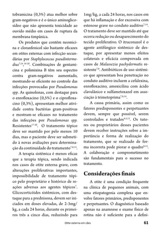 61Otite externa em cães
tobramicina (0,3%) atua melhor sobre
gram-negativos e é o único aminoglico-
sídeo que não apresenta toxicidade ao
ouvido médio em casos de ruptura da
membrana timpânica.
Os produtos que contêm neomici-
na e cloranfenicol são bastante eficazes
em otites externas com infecção secun-
dárias por Staphylococcus pseudinterme-
dius7,14
,18-20
. Combinações de gentami-
cina e polimixina B têm seu espectro
contra gram-negativos aumentado,
mostrando-se eficiente no controle das
infecções provocadas por Pseudomonas
spp. As quinolonas, com destaque para
o enrofloxacino (0,5%) e o ciprofloxa-
cino (0,3%), apresentam melhor ativi-
dade contra bactérias gram-positivas
e mostram-se eficazes no tratamento
das infecções por Pseudomonas spp.
Resistentes17-20
. O tratamento tópico
deve ser mantido por pelo menos 10
dias, mas o paciente deve ser submeti-
do à novas avaliações para determina-
ção da continuidade do tratamento7,8,14
.
A terapia sistêmica é menos eficaz
que a terapia tópica, sendo indicada
nos casos de otite externa grave, com
alterações proliferativas importantes,
impossibilidade de tratamento tópi-
co pelo proprietário e histórico de re-
ações adversas aos agentes tópicos7
.
Glicocorticóides sistêmicos, com des-
taque para a prednisona, devem ser ini-
ciados em doses elevadas, de 2-3mg/
kg, a cada 24 horas, durante os primei-
ros três a cinco dias, reduzindo para
1mg/kg, a cada 24 horas, nos casos em
que há inflamação e dor excessiva com
estenose grave no conduto auditivo7,14
.
O tratamento deve ser mantido até que
ocorra redução ou desaparecimento do
tecido proliferativo. O itraconazol é o
agente antifúngico sistêmico de des-
taque, por apresentar menos efeitos
colaterais e eficácia comprovada em
casos de Malassezia pachydermatis re-
sistente7,8
. Antibióticos de uso sistêmi-
co que apresentam boa penetração no
conduto auditivo incluem a cefalexina,
enrofloxacino, amoxicilina com ácido
clavulânico e sulfametoxazol em asso-
ciação à trimetoprima7,8,14
.
A causa primária, assim como os
fatores predisponentes e perpetuantes
devem, sempre que possível, serem
controlados e tratados4,5,13
. Os tuto-
res ou proprietários desses pacientes
devem receber instruções sobre a im-
portância e forma de realização do
tratamento, que se realizado de for-
ma incorreta pode piorar o quadro8,14
.
A colaboração e comprometimento
são fundamentais para o sucesso no
tratamento.
Considerações finais
A otite é uma condição frequente
na clínica de pequenos animais, com
uma etiopatogenia complexa que en-
volve fatores primários, predisponentes
e perpetuantes. O diagnóstico baseado
apenas na anamnese e exame físico de
rotina não é suficiente para a defini-
 