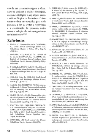 62 Cadernos Técnicos de Veterinária e Zootecnia, nº 71 - dezembro de 2013
ção de um tratamento seguro e eficaz.
Deve-se associar o exame otoscópico,
o exame citológico e, em alguns casos,
a cultura fúngica ou bacteriana. O tra-
tamento deve ser específico para cada
paciente, a fim de evitar a recorrência
e a cronificação do processo, assim
como a seleção de micro-organismos
multi-resistentes2,7,20
.
Referências
1.	 ANGUS, J.C. Diseases of the ear. In: CAMPBELL,
K.L. Small Animal Dermatology Secrets. 1.ed.
Philadelphia: Hanley e Belfus, 2004,. Cap.49,
p.364-384.
2.	 RODINSK, M.G.; MASON D.E. Diseases of
the ear. In: ETTINGER, S.J., FELDMAN, E.C.
Textbook of Veterinary Internal Medicine. 6.ed.
Philadelphia: Elsevier Saunders, 2004. Cap. 209, p.
1168-1186.
3.	 3. COLE, L.K.; KWOCHA, K.W.; HILLIER, A. et
al.Identificationofoxacilin-resistanceStaphylococci
in dogs with end-stages otitis. Vet Rec, v.159, p.418-
419, 2006.
4.	 HILL, P.B. Otitis. In: HILL, P.B. Small Animal
Dermatology. 1ed. Edinburgh: Elsevier Science,
2002. Cap.12, p.143-145.
5.	 HARVEY, R.G.; MCKEEVER, P.J. Otitis externa.
In: Harvey, R.G. Manual Ilustrado de Enfermedades
de la Piel em Perro y Gato. Madrid: Grass Edicion,
2001. Cap.10, p.193-2004.
6.	 LOGAS,D.E.;BELLAH,J.R.Diseasesoftheexter-
nal ear and pinna. In: MORGAN, R.V. Handbook
of Small Animal Practice. 5ed. Missouri: Elsevier
Saunders. 2008, Cap.107, p.1045-1054.
7.	 SCOTT,D.W.;MILLERJR.,W.H.;GRIFFIN,C.E.
et al. Diseases of eyelids, claws, anal sacs, and ears.
In:MILLER,W.H.;GRIFFIN,C.E.;CAMPBELL,
K.L. Muller & Kirk’s Small Animal Dermatology.
6.ed. Philadelphia: Elsevier Saunders, 2001.
Cap.19, p.1185-1235.
8.	 GOTTHELF, L.N. Small Animal Ear Disease.
Philadelphia: Elsevier Saunders, 2000, 270p.
9.	 PATERSON, S. Otitis externa. In: PATERSON,
S. Manual of Skin Diseases of the Dog and Cat.
2ed. Oxford: Blackwell Publishing, 2008. Cap.9,
p.162-172.
10.	NOXON, J.O. Otitis externa. In: Saunders Manual
of Small Animal Practice. 3ed. Missouri: Saunders
Elsevier, 2006. cap.59, p.574-581.
11.	PATEL, A.; FORSYTHE, P.; SMITH, S. Otitis
externa y otitis media em um perro. In: PATEL,
A.; FORSYTHE, P. Dermatología de Pequeños
Animales. Barcelona: Elsevier Saunders, 2010.
cap.57, p.322-329.
12.	MANISCALCO, C.L.; AQUINO, J.O.; PASSOS,
R.F.B. et al. Emprego da vídeo-otoscopia no diag-
nóstico de otites externas de cães. Cienc Rural, v.39,
n.8, p.2454-2457, 2009.
13.	ROSSER JR, E.J. Causes of otitis externa. Vet Clin
Small An, v.34, p.459-468, 2004.
14.	HARVEY, R.G.; HAHARI, J.; DELAUCHE, A.J.
Doenças do Ouvido em Cães e Gatos. Rio de Janeiro:
Revinter, 2004, 272p.
15.	RASKIN, R.E. Pele e tecido subcutâneo. In:
RASKIN, R.E.; MEYER, D.J. Citologia Clínica de
Cães e Gatos. 2.ed. Rio de Janeiro: Elsevier, 2012.
Cap. 3, p. 26-76.
16.	PATTEN, P.K.; COWELL, R.D.; TYLER, R.D.
O conduto auditivo externo. In: COWELL, R.L.;
TYLER,R.D.;MEINKOTH,J.H.etal.Diagnóstico
citológico e hematologia em cães e gatos. 3.ed. São
Paulo: MedVet, 2009. Cap. 10, p. 172-178.
17.	GOTTHELF, L.N. Secondary otitis media – an of-
ten overlooked condition. Canine Pract, v.20, n.1, p.
14-20, 1995.
18.	OLIVEIRA, L.C.; MEDEIROS, C.M.O.; SILVA,
I.N.G. Susceptibilidade a antimicrobianos de bac-
térias isoladas de otite externa em cães. Arq Bras
Med Vet Zootec, v.57, p.405-408, 2005.
19.	SANCHEZ, R.C.; CALLE, S.E.; FALCÓN, N.P. et
al.Aislamientobacterianoemcasosdeotitiscanina
y su susceptibilidad antibiótica. Rev. Inv. Vet. Perú,
v.22 (2), p.161-166, 2011.
20.	FRANK, L.A.; LOEFFLER, A. Methicillin-
resistant Staphylococcus psedintermedius: clinical
challenge and treatment options. Vet. Dermatol.,
v.23, p.283-256, 2012.
 