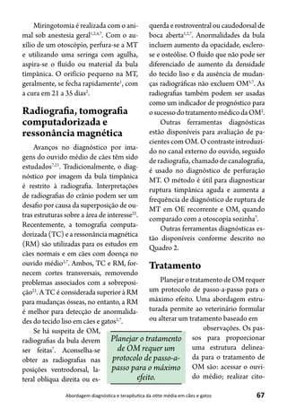 67Abordagem diagnóstica e terapêutica da otite média em cães e gatos
Miringotomia é realizada com o ani-
mal sob anestesia geral1,2,4,7
. Com o au-
xílio de um otoscópio, perfura-se a MT
e utilizando uma seringa com agulha,
aspira-se o fluido ou material da bula
timpânica. O orifício pequeno na MT,
geralmente, se fecha rapidamente1
, com
a cura em 21 a 35 dias2
.
Radiografia, tomografia
computadorizada e
ressonância magnética
Avanços no diagnóstico por ima-
gens do ouvido médio de cães têm sido
estudados7,21
. Tradicionalmente, o diag-
nóstico por imagem da bula timpânica
é restrito à radiografia. Interpretações
de radiografias do crânio podem ser um
desafio por causa da superposição de ou-
tras estruturas sobre a área de interesse22
.
Recentemente, a tomografia computa-
dorizada(TC)earessonânciamagnética
(RM) são utilizadas para os estudos em
cães normais e em cães com doença no
ouvido médio2,7
. Ambos, TC e RM, for-
necem cortes transversais, removendo
problemas associados com a sobreposi-
ção22
. A TC é considerada superior à RM
para mudanças ósseas, no entanto, a RM
é melhor para detecção de anormalida-
des do tecido liso em cães e gatos2,7
.
Se há suspeita de OM,
radiografias da bula devem
ser feitas7
. Aconselha-se
obter as radiografias nas
posições ventrodorsal, la-
teral oblíqua direita ou es-
querda e rostroventral ou caudodorsal de
boca aberta1,2,7
. Anormalidades da bula
incluem aumento da opacidade, esclero-
se e osteólise. O fluido que não pode ser
diferenciado de aumento da densidade
do tecido liso e da ausência de mudan-
ças radiográficas não excluem OM5,7
. As
radiografias também podem ser usadas
como um indicador de prognóstico para
osucessodotratamentomédicodaOM2
.
Outras ferramentas diagnósticas
estão disponíveis para avaliação de pa-
cientes com OM. O contraste introduzi-
do no canal externo do ouvido, seguido
de radiografia, chamado de canalografia,
é usado no diagnóstico de perfuração
MT. O método é útil para diagnosticar
ruptura timpânica aguda e aumenta a
frequência de diagnóstico de ruptura de
MT em OE recorrente e OM, quando
comparado com a otoscopia sozinha7
.
Outras ferramentas diagnósticas es-
tão disponíveis conforme descrito no
Quadro 2.
Tratamento
PlanejarotratamentodeOMrequer
um protocolo de passo-a-passo para o
máximo efeito. Uma abordagem estru-
turada permite ao veterinário formular
ou alterar um tratamento baseado em
observações. Os pas-
sos para proporcionar
uma estrutura delinea-
da para o tratamento de
OM são: acessar o ouvi-
do médio; realizar cito-
Planejar o tratamento
de OM requer um
protocolo de passo-a-
passo para o máximo
efeito.
 