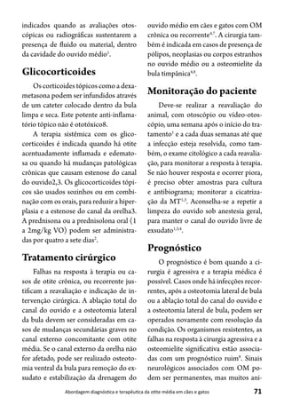 71Abordagem diagnóstica e terapêutica da otite média em cães e gatos
indicados quando as avaliações otos-
cópicas ou radiográficas sustentarem a
presença de fluido ou material, dentro
da cavidade do ouvido médio1
.
Glicocorticoides
Os corticoides tópicos como a dexa-
metasona podem ser infundidos através
de um cateter colocado dentro da bula
limpa e seca. Este potente anti-inflama-
tório tópico não é ototóxico8.
A terapia sistêmica com os glico-
corticoides é indicada quando há otite
acentuadamente inflamada e edemato-
sa ou quando há mudanças patológicas
crônicas que causam estenose do canal
do ouvido2,3. Os glicocorticoides tópi-
cos são usados sozinhos ou em combi-
nação com os orais, para reduzir a hiper-
plasia e a estenose do canal da orelha3.
A prednisona ou a prednisolona oral (1
a 2mg/kg VO) podem ser administra-
das por quatro a sete dias2
.
Tratamento cirúrgico
Falhas na resposta à terapia ou ca-
sos de otite crônica, ou recorrente jus-
tificam a reavaliação e indicação de in-
tervenção cirúrgica. A ablação total do
canal do ouvido e a osteotomia lateral
da bula devem ser consideradas em ca-
sos de mudanças secundárias graves no
canal externo concomitante com otite
média. Se o canal externo da orelha não
for afetado, pode ser realizado osteoto-
mia ventral da bula para remoção do ex-
sudato e estabilização da drenagem do
ouvido médio em cães e gatos com OM
crônica ou recorrente4,7
. A cirurgia tam-
bém é indicada em casos de presença de
pólipos, neoplasias ou corpos estranhos
no ouvido médio ou a osteomielite da
bula timpânica4,8
.
Monitoração do paciente
Deve-se realizar a reavaliação do
animal, com otoscópio ou vídeo-otos-
cópio, uma semana após o início do tra-
tamento1
e a cada duas semanas até que
a infecção esteja resolvida, como tam-
bém, o exame citológico a cada reavalia-
ção, para monitorar a resposta à terapia.
Se não houver resposta e ocorrer piora,
é preciso obter amostras para cultura
e antibiograma; monitorar a cicatriza-
ção da MT1,3
. Aconselha-se a repetir a
limpeza do ouvido sob anestesia geral,
para manter o canal do ouvido livre de
exsudato1,3,4
.
Prognóstico
O prognóstico é bom quando a ci-
rurgia é agressiva e a terapia médica é
possível. Casos onde há infecções recor-
rentes, após a osteotomia lateral de bula
ou a ablação total do canal do ouvido e
a osteotomia lateral de bula, podem ser
operados novamente com resolução da
condição. Os organismos resistentes, as
falhas na resposta à cirurgia agressiva e a
osteomielite significativa estão associa-
das com um prognóstico ruim8
. Sinais
neurológicos associados com OM po-
dem ser permanentes, mas muitos ani-
 